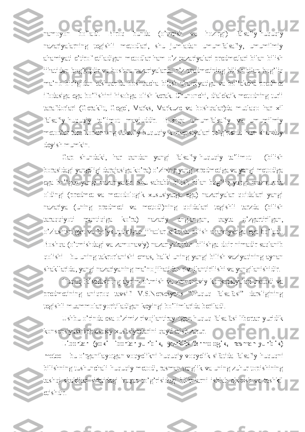 namoyon   bo’ladi.   Biroq   bunda   (o’tmish   va   hozirgi)   falsafiy-huquqiy
nazariyalarning   tegishli   metodlari,   shu   jumladan   umumfalsafiy,   umumilmiy
ahamiyati e’tirof etiladigan metodlar ham o’z nazariyalari predmetlari bilan bilish
jihatidan bog’liqdir va boshqa nazariyalarda o’z predmetining bilish bilan bog’liq
ma’no   birligidan   tashqarida   boshqacha   bilish   ahamiyatiga   va   bo’lakcha   predmet
ifodasiga ega bo’lishini hisobga olish kerak. Chunonchi, dialektik metodning turli
tarafdorlari   (Geraklit,   Gegel,   Marks,   Markuze   va   boshqalar)da   mutlaqo   har   xil
falsafiy-huquqiy   ta’limot   mavjuddir.   Boshqa   umumfalsafiy   va   umumilmiy
metodlar tarafdorlarining falsafiy-huquqiy konsepsiyalari  to’g’risida ham shunday
deyish mumkin.
Gap   shundaki,   har   qandan   yangi   falsafiy-huquqiy   ta’limot   -   (bilish
borasidagi yangiligi darajasiga ko’ra) o’zining yangi predmetiga va yangi metodiga
ega   bo’lgan   yangi   nazariyadir.   Shu   sababli   bilish   bilan   bog’liq   yangi   mazmunda
oldingi   (predmet   va   metodologik   xususiyatga   ega)   nazariyalar   qoidalari   yangi
nazariya   (uning   predmeti   va   metodi)ning   qoidalari   tegishli   tarzda   (bilish
taraqqiyoti   mantiqiga   ko’ra)   nazariy   anglangan,   qayta   o’zgartirilgan,
o’zlashtirilgan   va   bo’ysundirilgan   jihatlar   sifatida   bilish   ahamiyatiga   ega   bo’ladi.
Boshqa (o’tmishdagi va zamonaviy) nazariyalardan bilishga doir nimadir saqlanib
qolishi - bu uning takrorlanishi emas, balki uning yangi bilish vaziyatining aynan
shakllarida, yangi nazariyaning ma’no jihatidan rivojlantirilishi va yangilanishidir.
Huquq falsafasining  ayrim  o’tmish  va zamonaviy  konsepsiyalari   metodi   va
predmetining   aniqroq   tavsifi   V.S.Nersesyans   “Huquq   falsafasi”   darsligining
tegishli muammolar yoritiladigan keyingi bo’limlarida beriladi.
Ushbu o’rinda esa o’zimiz rivojlantirayotgan huquq falsafasi libertar-yuridik
konsepsiyasining asosiy xususiyatlarini qayd etish zarur.
Libertar   (yoki   libertar-yuridik,   yuridik-formologik,   rasman-yuridik)
metod   - bu   o’rganilayotgan voqyelikni huquqiy voqyelik sifatida falsafiy-huquqni
bilishning tushunchali-huquqiy metodi, rasman tenglik va uning zuhur topishining
tashqi   shakllari   sifatidagi   huquq   to’g’risidagi   bilimlarni   ishlab   chiqish   va   tashkil
etishdir. 