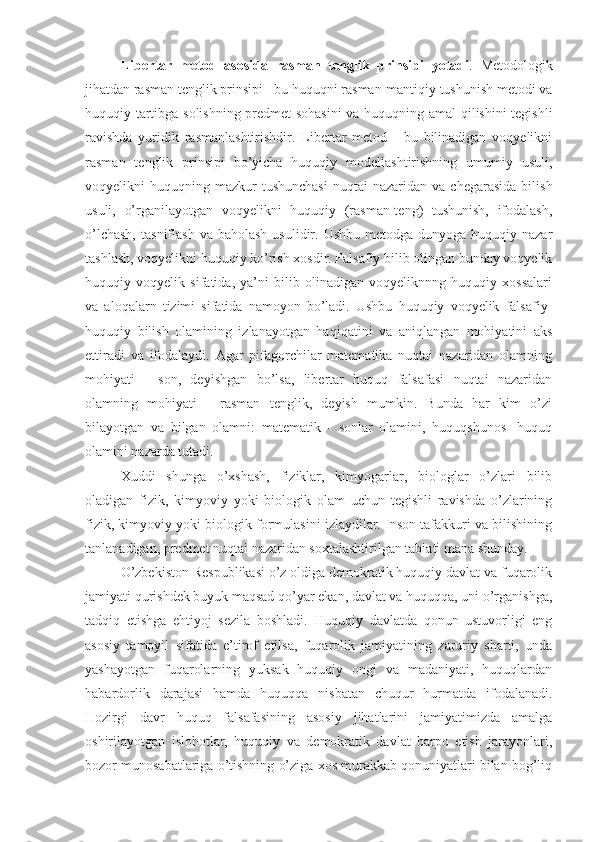 Libertar   metod   asosida   rasman   tenglik   prinsipi   yotadi .   Metodologik
jihatdan rasman tenglik prinsipi - bu huquqni rasman-mantiqiy tushunish metodi va
huquqiy tartibga solishning predmet sohasini  va huquqning amal qilishini tegishli
ravishda   yuridik   rasmanlashtirishdir.   Libertar   metod   -   bu   bilinadigan   voqyelikni
rasman   tenglik   prinsipi   bo’yicha   huquqiy   modellashtirishning   umumiy   usuli,
voqyelikni   huquqning  mazkur  tushunchasi   nuqtai   nazaridan  va  chegarasida   bilish
usuli,   o’rganilayotgan   voqyelikni   huquqiy   (rasman-teng)   tushunish,   ifodalash,
o’lchash,   tasniflash  va baholash   usulidir. Ushbu  metodga  dunyoga huquqiy  nazar
tashlash, voqyelikni huquqiy ko’rish xosdir. Falsafiy bilib olingan bunday voqyelik
huquqiy   voqyelik   sifatida,   ya’ni   bilib   olinadigan   voqyeliknnng   huquqiy   xossalari
va   aloqalarn   tizimi   sifatida   namoyon   bo’ladi.   Ushbu   huquqiy   voqyelik   falsafiy-
huquqiy   bilish   olamining   izlanayotgan   haqiqatini   va   aniqlangan   mohiyatini   aks
ettiradi   va   ifodalaydi.   Agar   pifagorchilar   matematika   nuqtai   nazaridan   olamning
mohiyati   -   son,   deyishgan   bo’lsa,   libertar   huquq   falsafasi   nuqtai   nazaridan
olamning   mohiyati   -   rasman   tenglik,   deyish   mumkin.   Bunda   har   kim   o’zi
bilayotgan   va   bilgan   olamni:   matematik   -   sonlar   olamini,   huquqshunos   -huquq
olamini nazarda tutadi.
Xuddi   shunga   o’xshash,   fiziklar,   kimyogarlar,   biologlar   o’zlari   bilib
oladigan   fizik,   kimyoviy   yoki   biologik   olam   uchun   tegishli   ravishda   o’zlarining
fizik, kimyoviy yoki biologik formulasini izlaydilar. Inson tafakkuri va bilishining
tanlanadigan, predmet nuqtai nazaridan soxtalashtirilgan tabiati mana shunday.
O’zbekiston Respublikasi o’z oldiga demokratik huquqiy davlat va fuqarolik
jamiyati qurishdek buyuk maqsad qo’yar ekan, davlat va huquqqa, uni o’rganishga,
tadqiq   etishga   ehtiyoj   sezila   boshladi.   Huquqiy   davlatda   qonun   ustuvorligi   eng
asosiy   tamoyil   sifatida   e’tirof   etilsa,   fuqarolik   jamiyatining   zaruriy   sharti,   unda
yashayotgan   fuqarolarning   yuksak   huquqiy   ongi   va   madaniyati,   huquqlardan
habardorlik   darajasi   hamda   huquqqa   nisbatan   chuqur   hurmatda   ifodalanadi.
Hozirgi   davr   huquq   falsafasining   asosiy   jihatlarini   jamiyatimizda   amalga
oshirilayotgan   islohotlar,   huquqiy   va   demokratik   davlat   barpo   etish   jarayonlari,
bozor munosabatlariga o’tishning o’ziga xos murakkab qonuniyatlari bilan bog’liq 