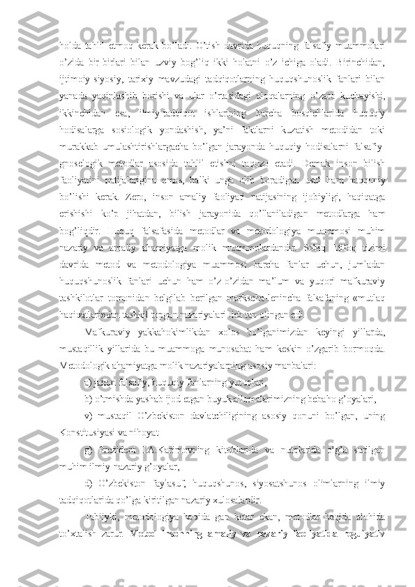 holda   tahlil   etmoq   kerak   bo’ladi.   O’tish   davrida   huquqning   falsafiy   muammolari
o’zida   bir-birlari   bilan   uzviy   bog’liq   ikki   holatni   o’z   ichiga   oladi.   Birinchidan,
ijtimoiy-siyosiy,   tarixiy   mavzudagi   tadqiqotlarning   huquqshunoslik   fanlari   bilan
yanada   yaqinlashib   borishi   va   ular   o’rtasidagi   aloqalarning   o’zaro   kuchayishi,
ikkinchidan   esa,   ilmiy-tadqiqot   ishlarining   barcha   bosqichlarida   huquqiy
hodisalarga   sosiologik   yondashish,   ya’ni   faktlarni   kuzatish   metodidan   toki
murakkab   umulashtirishlargacha   bo’lgan   jarayonda   huquqiy   hodisalarni   falsafiy-
gnoselogik   metodlar   asosida   tahlil   etishni   taqozo   etadi.   Demak   inson   bilish
faoliyatini   natijalarigina   emas,   balki   unga   olib   boradigan   usul   ham   haqqoniy
bo’lishi   kerak.   Zero,   inson   amaliy   faoliyati   natijasining   ijobiyligi,   haqiqatga
erishishi   ko’p   jihatdan,   bilish   jarayonida   qo’llaniladigan   metodlarga   ham
bog’liqdir.   Huquq   falsafasida   metodlar   va   metodologiya   muammosi   muhim
nazariy   va   amaliy   ahamiyatga   molik   muammolardandir.   Sobiq   Ittifoq   tizimi
davrida   metod   va   metodologiya   muammosi   barcha   fanlar   uchun,   jumladan
huquqshunoslik   fanlari   uchun   ham   o’z-o’zidan   ma’lum   va   yuqori   mafkuraviy
tashkilotlar   tomonidan   belgilab   berilgan   markscha-lenincha   falsafaning   «mutlaq
haqiqatlari»dan tashkil topgan nazariyalari deb tan olingan edi.
Mafkuraviy   yakkahokimlikdan   xolos   bo’lganimizdan   keyingi   yillarda,
mustaqillik   yillarida   bu   muammoga   munosabat   ham   keskin   o’zgarib   bormoqda.
Metodologik ahamiyatga molik nazariyalarning asosiy manbalari: 
a) jahon falsafiy, huquqiy fanlarning yutuqlari, 
b) o’tmishda yashab ijod etgan buyuk allomalarimizning bebaho g’oyalari, 
v)   mustaqil   O’zbekiston   davlatchiligining   asosiy   qonuni   bo’lgan,   uning
Konstitusiyasi va nihoyat 
g)   Prezident   I.A.Karimovning   kitoblarida   va   nutqlarida   olg’a   surilgan
muhim ilmiy-nazariy g’oyalar, 
d)   O’zbekiston   faylasuf,   huquqshunos,   siyosatshunos   olimlarning   ilmiy
tadqiqotlarida qo’lga kiritilgan nazariy xulosalardir.
Tabiiyki,   metodologiya   haqida   gap   ketar   ekan,   metodlar   haqida   alohida
to’xtalish   zarur.   Metod   insonning   amaliy   va   nazariy   faoliyatida   regulyativ 