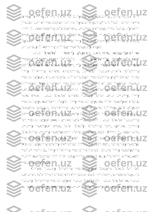 tamoyillarning tizimidir.  Kishilar faoliyatining samaradorligi, uning natijasi ko’p
jihatdan turli xil metodlardan oqilona foydalanishga bog’liq bo’ladi. Taniqli nemis
olimi  G.Lixtenbergning ta’kidlashicha,  umuman kishilarga nima haqida  o’ylashni
emas,   balki   qanday   o’ylashni   o’rgatilsa,   maqsadga   muvofiq   bo’lur   edi.   Ingliz
faylasufi lord F.Bekon metodlarning ilmiy bilishdagi ahamiyatini alohida ta’kidlab,
uni tunda yo’lovchining qo’lidagi mash’alaga qiyoslaydi.
Huquq   falsafasi   -   nazariy   g’oyalar,   tushuncha,   kategoriyalar   va
metodlarning   muayyan   tizimidir.   Huquq   falsafasining   metodologik   asosi
bo’lib,   falsafa   va   huquqning   umumiy   nazariyasi   hisoblanadi .   Hozirgi   davr
ilmiy   bilishning   konkret   sohalarning,   jumladan   huquqshunoslik   fanlarining
metodologiyasi,   shu   sohalarda   qo’llaniladigan   metodlarning   yi g’ indisidan   iborat
bo’lmaydi.   Metodologiyani   metodlar   tizimi   bilan   bir   xil   deb   hisoblash   mazkur
tushunchaga   sof   pragmatizm   ta’limoti   nu q tai   nazaridan   yondashishdan   boshqa
narsa   emas.   Huquq   falsafasi   konkret   huquqiy   fanlar   uchun   umumiy,   ilmiy
metodologiya vazifasini  o’taydi. Ilmiy metodologiya esa bilish nazariyasi  sifatida
faqatgina   tadqiqot,   izlanishning   usullaridangina   iborat   bo’lmay,   balki   g’oyalar
tizimi, ya’ni inson bilimlarining nazariy tizimi hamdir. Boshqacha qilib aytganda,
fan   metodologiyasi   avvalo   gnoseologik   muammodir.   Huquq   falsafasi   huquqning
umumiy   nazariyasi   emas,   balki   falsafiy   fanlarning   ham,   ayni q sa   ijtimoiy
falsafaning   umumiy   nazariyalarini   o’zida   mujassam   etadi.   Ammo   bu   degan   so’z,
metodlarning   metodologiyaga   hyech   qanday   aloqasi   y o’q   degani   emas.
Metodologiyaning tarkibiy qismlaridan biri bu metoddir. Zero, har qanday nazariya
ma’lum ma’noda, ilmiy bilishning metodi hisoblanadi.   Chunki ilmiy nazariyaning
muhim   vazifalaridan   biri   bilish   jarayonning   maqsadi   va   yo’nalishini   ko’rsatuvchi
metod ekanligidadir.
Konkret   huquqiy   fanlarning   metodologiyasi   faqatgina   falsafa   fani   deb
tushunish, ba’zi bir aniqliklar kiritishni taqozo etadi. Binobarin, konkret sohaga oid
huquqiy fanlarning metodologiyasi   huquq falsafasidir.  Huquq  falsafasi   esa  huquq
va   davlat   umumiy   nazariyasi   va   umumfalsafiy   nazariyalar   asosida   shakllangan 