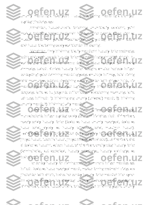 umumiy   metodologik   nazariyadir.   Huquq   falsafasining   metodologik   ahamiyati
quyidagi jihatlariga ega: 
Birinchidan,   huquqshunoslik   fanlarining   umumfalsafiy   asoslarini,   ya’ni
mazkur   fanlarning   jamiyat   rivojlanishi   haqidagi   fanlar   tizimida   tutgan   o’rni   va
mustaqil   davlatimizni   yanada   mustahkamlash   amaliyotidagi   ahamiyatini   tadqiq
etish huquq falsafasining asosiy vazifalaridan biri ekanligi. 
Ikkinchidan , ilmiy bilishning falsafiy metodlarini huquqiy fanlar predmetiga
tadbiq etish va shu asosda huquqiy fanlarning metodologiyasini ishlab chiqish. Bu
vazifaning   amalga   oshirilishi   ko’proq   davlat   va   huquq   nazariyasi   ta’limotining
zimmasiga   tushadi.   Konkret   huquqiy   fanlar   faqatgina   «mutlaq   haqiqat»   bo’lgan
qandaydir   g’oyalar   tizimining   metodologiyasiga   «muhtoj»   bo’lmay,   balki   o’zinig
ichki   mazmuni   va  tadqiqot   obyektining  xususiyatlaridan   kelib  chiqqan  holda,  o’z
metodologiyasini   yaratish   zaruriyati   tug’iladi.   Ilmiy   bilish   o’zining   umumiylik
darajasiga   ko’ra   va   bu   jarayonda   qo’llaniladigan   vositalarning   mazmuniga   ko’ra
uch   turga   bo’linadi:   1).   bilishning   eng   umumiy   (universal)   metodi;   2).   bilishning
umumiy metodi; 3). bilishning juz’iy metodlari.
Hozirgi   sharoitda   huquqiy   fanlar   tizimi   differensiasiya   va   integrasiya
munosabatlarida bo’lgan quyidagi asosiy guruhlarni o’z ichiga oladi.  Birinchidan,
nazariy-tarixiy   huquqiy   fanlar   (davlat   va   huquq   umumiy   nazariyasi,   davlat   va
huquq   tarixi,   siyosiy   va   huquqiy   ta’limotlar   tarixi,   musulmon   huquqi).
Ikkinchidan,   huquqiy   fanlar   sohalari   (konstitusiyaviy   huquq,   ma’muriy   huquq,
jinoyat huquqi, fuqarolik huquqi, jinoyat prosessi va boshqalar);  uchinchidan,  chet
el davlati va huquqini, xalqaro huquq,  to’rtinchidan,  amaliyotdagi huquqiy fanlar
(kriminalistika,   sud   statistikasi,   huquqiy   psixologiya,   huquqiy   sosiologiya   va
boshqalar).
Har qanday huquqiy fan o’zining predmetiga monand bo’lgan metodiga ega
bo’ladi. Davlat va huquq nazariyasi metodi, mazkur fanning predmetini o’ziga xos
jihatlaridan kelib chiqib, boshqa har qanday huquqiy fanlar metodlari bilan aynan
bir   xil   bo’la   olmaydi.   Ular   o’rtasidagi   umumiy,   o’xshash   tomonlar   quyidagilar.
Birinchidan , barcha huquqshunoslik fanlari metodlari bilishning yagona umumiy 