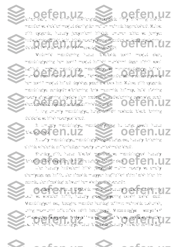 ko’rar   ekan,   inson   bilimlari   boshlangich   bosqichida   ilmiy   bilishning   boshqa
metodlari va shakllari mavjud ekanligidan ma’lum ma’noda begonalashadi. Xulosa
qilib   aytganda,   huquqiy   jarayonlarni   bilishda   umuman   tabiat   va   jamiyat
hodisalarining   bilishi   kabi,   bilish   nazariyasining   metodlari   va   kategoriyalarining
dialektik birligidan kelib chiqishi maqsadga muvofiqdir.
Modomiki   metodlarning   huquq   falsafasida   tasnifi   mavjud   ekan,
metodologiyaning   ham   tasnifi   mavjud   bo’lishi   mumkinmi   degan   o’rinli   savol
tug’iladi.   Umuman   metodologiya   metanazariya   va   monometodologiya   bo’lishi
mumkin  emas.  Shuning  uchun  ham,  fikrimizcha   metodlar  kabi  metodologiyaning
ham   tasnifi   mavjud   bo’ladi   deyishga   yetarlicha   asos   bor.   Xulosa   qilib   aytganda
metodologiya   qandaydir   «fanlarning   fani»   ma q omida   bo’lmay,   balki   o’zining
nazariy   g’oyalarining   obyektiv   olam   predmet   va   hodisalarining   qamroviga   qarab
shartli ravishda quyidagi turlariga b o’ linishi mumkin :
1.   Eng   umumiy   metodologiya,   bunga   b i rinchi   navbatda   falsafa   fanining
dialektika va bilish nazariyasi kiradi. 
2.   Umumiy   metodologiya,   metodologiyaning   bu   turiga   avvalo   huquq
falsafasi kiradi. 
3. Juz’iy metodologiya, metodologiyaning bu turiga esa, huquqiy fanlarning
alohida sohalarida qo’llaniladigan nazariy umumlashmalar kiradi.
Shunday   qilib,   huquq   falsafasi   metodlari   va   metodologiyasi   huquqiy
fanlarda qo’llanishiga qarab bir necha turlarga bo’linar ekan.
Ular   huquqiy   hodisalarni   bilish   jarayonida   muhim   nazariy   va   amaliy
ahamiyatga   ega   bo’lib,   ular   o’rtasida   muayyan   bog’liqlikni   e’tirof   etish   bilan   bir
qatorda, ular o’rtasidagi tafovutni ham xisobga olish zarurdir.
Shunday   qilib,   huquq   falsafasida   metod–bu   huquqiy   hodisalarni   bilishning
usuli   va   vositalari   bo’lib,   huquqiy   gnoseologiyaning   asosini   tashkil   etadi.
Metodologiyani   esa,   faqatgina   metodlar   haqidagi   ta’limot   ma’nosida   tushunish,
uning   mazmunini   to’la-to’kis   ochib   beraolmaydi.   Metodologiya   –   voqyelikni
in’ikos   etish   jarayonida   ilmiy   bilimlarga   ega   bo’lish   va   uni   takomil   etish
usulidir . Demak, metodologiya huquq falsafasida huquqiy hodisalar qamrovidagi 