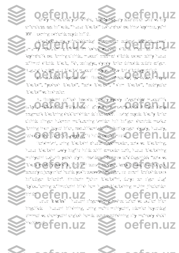 Tarixiy   manbalarda   yozilishicha,   falsafiy-huquqiy   tadqiqotlar   uzoq   va   boy
an’analarga ega bo’lsada, “ huquq falsafasi”  tushunchasi  esa biroz keyinroq, ya’ni
X VIII  asrning oxirlarida paydo bo’ldi. 
Falsafiy-huquqiy   yo’nalishlardagi   muammolar   qadimgi   davrlarda,   avval
umumiy   mavzularning   alohida   bir   lavhasi   va   jihati   sifatida   o’rganilgan   bo’lsa,
keyinchalik   esa   fanning   alohida,   mustaqil   predmeti   sifatida–asosan   tabiiy   huquq
ta’limoti   sifatida   falsafa,   fikh,   teologiya,   siyosiy   fanlar   doirasida   tadqiq   etilgan .
Bugungi kunda   huquq falsafasi mustaqil ilmiy va o’quv fani sifatida yoritiladi.
Biz   kundalik   hayotda   turli   iboralarni   uchratamiz,   jumladan,   “hayot
falsafasi”,   “yashash   falsafasi”,   “tarix   falsafasi”,   “Islom   falsafasi”,   “qadriyatlar
falsafasi” va boshqalar. 
Bu   iboralarni   qo’llash   bevosita   ijtimoiy-siyosiy   o’zgarishlar   mustaqillik
tufayli,   mafkuraning   milliy   istiqlol   g’oyasining   nazariy   asosi   bo’lgan   ilmiy
pragmatik falsafaning shakllanishidan dalolat beradi. Hozirgi paytda falsafiy fanlar
alohida   olingan   hukmron   mafkuraning   izmidan   holi   bo’lgan   sharoitda   mazkur
fanning   inson   hayoti   bilan,   respublikamizda   olib   borilayotgan   siyosiy,   huquqiy,
iqtisodiy islohotlar bilan uzviy bog’liq holda rivojlanmoqda. 
Tariximizni,   uning   falsafasini   chuqur   o’rganmasdan,   tarix   va   falsafaning,
huquq   falsafasini   uzviy   bog’liq   holda   tahlil   etmasdan   turib,   huquq   falsafasining
mohiyatini   tushunib   yetish   qiyin.   Prezident   I.Karimov   ta’kidlaganidek   “ tarix   va
falsafa   mantiqiy   ravishda   bir-birini   taqozo   etadigan,   kerak   bo’lsa,   to’ldiradigan,
taraqqiyot jarayonlari haqida yaxlit tasavvur beradigan, oq–qorani farqlashda asos
bo’ladigan   fanlardir”.   Binobarin   “ jahon   falsafasi ” ni,   dunyo   tan   olgan   ulu g’
faylasuflarning   ta’limotlarini   bilish   ham   huquq   falsafasining   muhim   jihatlaridan
biridir.
Huquq   falsafasi   –   huquqni   o’rganishning   boshqa   turlari   va   usullari   bilan
birgalikda   –   huquqni   bilishning,   uning   ma’no-mohiyatini,   odamlar   hayotidagi
qimmati   va   ahamiyatini   anglash   hamda   qaror   toptirishning   oliy   ma’naviy   shakli
hisoblanadi. 