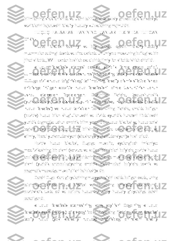 bilimlarning shakllanishida  va ularni tahlil etishda asosiy  gnoseologik konsepsiya
vazifalarini bajaruvchi falsafiy-huquqiy xulosalarning majmuidir.
HUQUQ   FALSAFASI   FANINING   FANLAR   TIZIMIDA   TUTGAN
O’RNI
Huquq   falsafasi   qadimiy   va   boy   tarixga   egadir.   Falsafiy-huquqiy
muammolar qadimgi davrda va o’rta asrlarda umumiyroq mavzuning bo’lagi va bir
jihati sifatida, XVIII asrdan boshlab esa alohida ilmiy fan sifatida ishlab chiqildi.
«Huquq   falsafasi»   atamasi   dastlab   yuridik   fanda   paydo   bo’ldi.
Jumladan,   taniqli   nemis   huquqshunosi,   huquqning   tarixiy   maktabi   «otasi»
G.Gugo   o’zi   «huquq   to’g’risidagi   ta’limotning   falsafiy   qismi»   sifatida   ishlab
chiqishga   intilgan   «pozitiv   huquq   falsafasi»ni   lo’nda   tushuntirish   uchun
ushbu   atamadan   foydalangan .   Gugoning   fikricha,   huquqshunoslik
(yurisprudensiya)   uch   qismdan:   yuridik   dogmatika,   huquq   falsafasi   (pozitiv
huquq   falsafasi)   va   huquq   tarixidan   iborat .   Uning   fikricha,   amalda   bo’lgan
(pozitiv)   huquq   bilan   shug’ullanuvchi   va   o’zida   «yuridik   hunar»ni   ifodalovchi
yuridik dogmatika uchun empirik bilim yetarlidir. Huquq falsafasi va huquq tarixi
tegishli   ravishda   «huquqni   ilmiy   bilishning   oqilona   asosini»   tashkil   etadi   va
«ilmiy, liberal yurisprudensiyani («bashang» yurisprudensiyani)» hosil qiladi.
Pozitiv   huquq   falsafasi,   Gugoga   muvofiq,   «yalang’och   imkoniyat
metafizikasining   bir   qismi   (senzura   va   sof   aql   prinsiplari   bo’yicha   pozitiv   huquq
apologetikasi), u yoki bu huquqiy qoidaning maqsadga muvofiqligi siyosatining bir
qismi   (yuridik   antropologiyaning   empirik   ma’lumotlari   bo’yicha   texnik   va
pragmatik maqsadga muvofiqlikni baholash)» dir.
Garchi Gugo Kant g’oyalarining muayyan ta’siri ostida bo’lgan esada, uning
talqinidagi   pozitiv   huquq   falsafasi   va   huquqning   tarixiyligi   aksilrasional,
pozitivistik   tusda   edi   va   oqilona   huquqning   tabiiy   huquqiy   g’oyalariga   qarshi
qaratilgandi.
«Huquq   falsafasi»   atamasining   keng   yoyilishi   Gegelning   «Huquq
falsafasi»   asari   (1820   y.)   bilan   bog’liqdir .   Gegelning   fikricha,   huquq   falsafasi
tabiiy   huquq   (yoki   «falsafiy   huquq»)   to’g’risidagi   chinakam   falsafiy 