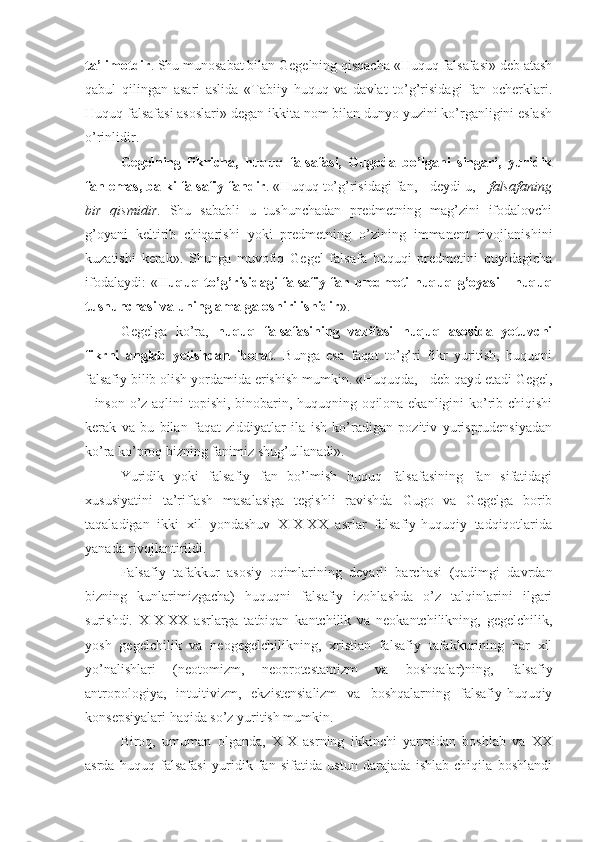 ta’limotdir . Shu munosabat bilan Gegelning qisqacha «Huquq falsafasi» deb atash
qabul   qilingan   asari   aslida   «Tabiiy   huquq   va   davlat   to’g’risidagi   fan   ocherklari.
Huquq falsafasi asoslari» degan ikkita nom bilan dunyo yuzini ko’rganligini eslash
o’rinlidir.
Gegelning   fikricha,   huquq   falsafasi,   Gugoda   bo’lgani   singari,   yuridik
fan emas, balki falsafiy fandir . «Huquq to’g’risidagi fan, - deydi u, -  falsafaning
bir   qismidir .   Shu   sababli   u   tushunchadan   predmetning   mag’zini   ifodalovchi
g’oyani   keltirib   chiqarishi   yoki   predmetning   o’zining   immanent   rivojlanishini
kuzatishi   kerak».   Shunga   muvofiq   Gegel   falsafa   huquqi   predmetini   quyidagicha
ifodalaydi:   « Huquq   to’g’risidagi falsafiy fan   predmeti huquq   g’oyasi  -   huquq
tushunchasi va uning amalga oshirilishidir ».
Gegelga   ko’ra,   huquq   falsafasining   vazifasi   huquq   asosida   yotuvchi
fikrni   anglab   yetishdan   iborat .   Bunga   esa   faqat   to’g’ri   fikr   yuritish,   huquqni
falsafiy bilib olish yordamida erishish mumkin. «Huquqda, - deb qayd etadi Gegel,
- inson o’z aqlini topishi, binobarin, huquqning oqilona ekanligini ko’rib chiqishi
kerak   va   bu   bilan   faqat   ziddiyatlar   ila   ish   ko’radigan   pozitiv   yurisprudensiyadan
ko’ra ko’proq bizning fanimiz shug’ullanadi».
Yuridik   yoki   falsafiy   fan   bo’lmish   huquq   falsafasining   fan   sifatidagi
xususiyatini   ta’riflash   masalasiga   tegishli   ravishda   Gugo   va   Gegelga   borib
taqaladigan   ikki   xil   yondashuv   XIX-XX   asrlar   falsafiy-huquqiy   tadqiqotlarida
yanada rivojlantirildi.
Falsafiy   tafakkur   asosiy   oqimlarining   deyarli   barchasi   (qadimgi   davrdan
bizning   kunlarimizgacha)   huquqni   falsafiy   izohlashda   o’z   talqinlarini   ilgari
surishdi.   XIX-XX   asrlarga   tatbiqan   kantchilik   va   neokantchilikning,   gegelchilik,
yosh   gegelchilik   va   neogegelchilikning,   xristian   falsafiy   tafakkurining   har   xil
yo’nalishlari   (neotomizm,   neoprotestantizm   va   boshqalar)ning,   falsafiy
antropologiya,   intuitivizm,   ekzistensializm   va   boshqalarning   falsafiy-huquqiy
konsepsiyalari haqida so’z yuritish mumkin.
Biroq,   umuman   olganda,   XIX   asrning   ikkinchi   yarmidan   boshlab   va   XX
asrda   huquq   falsafasi   yuridik   fan   sifatida   ustun   darajada   ishlab   chiqila   boshlandi 