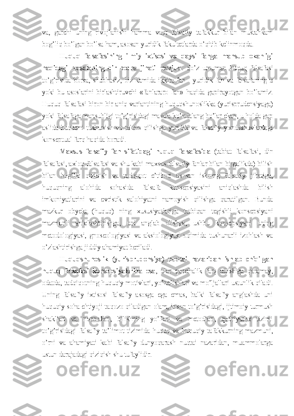 va,   garchi   uning   rivojlanishi   hamma   vaqt   falsafiy   tafakkur   bilan   mustahkam
bog’liq bo’lgan bo’lsa ham, asosan yuridik fakultetlarda o’qitib kelinmoqda.
Huquq   falsafasining   ilmiy   ixtisosi   va   qaysi   fanga   mansub   ekanligi
haqidagi   masalaning   bir   necha   jihati   mavjud .   So’z   umuman   huquq   falsafasi
to’g’risida   borsa,   shubhasiz,   biz   kamida   ikkita   fan   -   yuridik   fan   va   falsafaning   u
yoki   bu   asoslarini   birlashtiruvchi   «fanlararo   fan»   haqida   gapirayotgan   bo’lamiz.
Huquq falsafasi biron-bir aniq variantining huquqshunoslikka (yurisprudensiyaga)
yoki falsafaga mansubligi to’g’risidagi masala ko’ndalang bo’lar ekan, u holda gap
aslida   huquqni   tushunish   va   talqin   qilishga   yuridik   va   falsafiy   yondashuvlardagi
konseptual farq haqida boradi.
Maxsus   falsafiy   fan   sifatidagi   huquq   falsafasida   (tabiat   falsafasi,   din
falsafasi, axloq falsafasi va shu kabi maxsus falsafiy fanlar bilan birgalikda) bilish
bilan   bog’liq   qiziqish   va   tadqiqot   e’tibori   asosan   ishning   falsafiy   jihatiga,
huquqning   alohida   sohasida   falsafa   konsepsiyasini   aniqlashda   bilish
imkoniyatlarini   va   evristik   salohiyatni   namoyish   qilishga   qaratilgan.   Bunda
mazkur   obyekt   (huquq)   ning   xususiyatlariga   tatbiqan   tegishli   konsepsiyani
mazmunli   aniqlashtirishga,   uni   anglab   olishga,   ushbu   konsepsiyani   uning
metodologiyasi,   gnoseologiyasi   va   aksiologiyasi   oqimida   tushunarli   izohlash   va
o’zlashtirishga jiddiy ahamiyat beriladi.
Huquqshunoslik   (yurisprudensiya)   nuqtai   nazaridan   ishlab   chiqilgan
huquq   falsafasi   konsepsiyalarida   esa ,   ular   qanchalik   farq   qilishiga   qaramay,
odatda, tadqiqotning huquqiy motivlari, yo’nalishlari va mo’ljallari ustunlik qiladi.
Uning   falsafiy   ixtisosi   falsafiy   asosga   ega   emas,   balki   falsafiy   anglashda   uni
huquqiy soha ehtiyoji taqozo qiladigan olam, inson to’g’risidagi, ijtimoiy turmush
shakllari   va   normalari,   bilishning   yo’llari   va   metodlari,   qadriyatlar   tizimi
to’g’risidagi   falsafiy   ta’limot   tizimida   huquq   va   huquqiy   tafakkurning   mazmuni,
o’rni   va   ahamiyati   kabi   falsafiy   dunyoqarash   nuqtai   nazaridan,   muammolarga
ustun darajadagi qiziqish shu tufaylidir. 