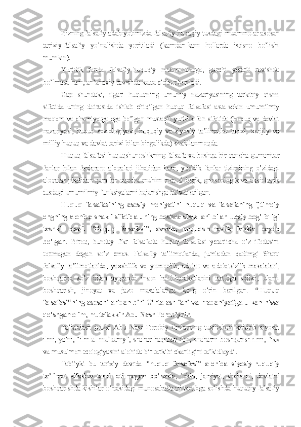 Bizning falsafiy adabiyotimizda falsafiy-huquqiy tusdagi muammolar asosan
tarixiy-falsafiy   yo’nalishda   yoritiladi   (kamdan-kam   hollarda   istisno   bo’lishi
mumkin).
Yuridik   fanda   falsafiy-huquqiy   muammolarga,   garchi   yetarli   ravishda
bo’lmasa ham, an’anaviy ravishda katta e’tibor beriladi.
Gap   shundaki,   ilgari   huquqning   umumiy   nazariyasining   tarkibiy   qismi
sifatida   uning   doirasida   ishlab   chiqilgan   huquq   falsafasi   asta-sekin   umumilmiy
maqom va ahamiyatga ega bo’lgan mustaqil yuridik fan sifatida (huquq va davlat
nazariyasi,   huquq   sosiologiyasi,   huquqiy   va   siyosiy   ta’limotlar   tarixi,   xorijiy   va
milliy huquq va davlat tarixi bilan birgalikda) shakllanmoqda.
Huquq falsafasi huquqshunoslikning falsafa va boshqa bir qancha gumanitar
fanlar   bilan   fanlararo   aloqalari   jihatidan   ham,   yuridik   fanlar   tizimining   o’zidagi
aloqalar jihatidan qam bir qancha muhim metodologik, gnoseologik va aksiologik
tusdagi umumilmiy funksiyalarni bajarishga da’vat etilgan.
Huquq   falsafasining   asosiy   mohiyatini   huquq   va   falsafaning   ijtimoiy
ongning alohida shakli sifatida uning boshqa shakllari bilan uzviy bog’liqligi
tashkil   etadi.   “Huquq   falsafasi”,   avvalo,   huquqshunoslik   fanida   paydo
bo’lgan .   Biroq,   bunday   fikr   falsafada   huquq   falsafasi   yetarlicha   o’z   ifodasini
topmagan   degan   so’z   emas.   Falsafiy   ta’limotlarda,   jumladan   qadimgi   Sharq
falsafiy   ta’limotlarida,   yaxshilik   va   yomonlik,   adolat   va   adolatsizlik   masalalari,
boshqacha   so’z   bilan   aytganda   inson   hatti-harakatlarini   tartibga   solish,   ularni
boshqarish,   jinoyat   va   jazo   masalalariga   keng   o’rin   berilgan.   “Huquq
falsafasi”ning asoschilaridan biri O’rta asr fani va madaniyatiga ulkan hissa
qo’shgan olim, mutafakkir Abu Nasr Forobiydir .
Ta’kidlash   joizki   Abu   Nasr   Forobiy   ilmlarning   tuzilishini   keltirib   siyosat
ilmi, ya’ni, “ilm al-ma’daniy”, shahar haqidagi ilm, shaharni boshqarish ilmi, fikx
va musulmon teologiyasini alohida bir tarkibi ekanligini ta’kidlaydi  
. 
Tabiiyki   bu   tarixiy   davrda   “huquq   falsafasi”   alohida   siyosiy-huquqiy
ta’limot   sifatida   tahlil   etilmagan   bo’lsada ,   lekin,   jamiyat,   shaharni,   davlatni
boshqarishda kishilar o’rtasidagi munosabatlarni tartibga solishda huquqiy-falsafiy 