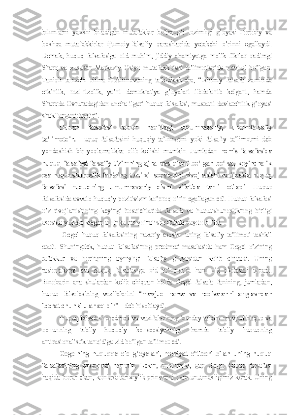 bilimlarni   yaxshi   biladigan   mutafakkir   bo’lmog’i   lozimligi   g’oyasi   Forobiy   va
boshqa   mutafakkirlar   ijtimoiy-falsafiy   qarashlarida   yetakchi   o’rinni   egallaydi.
Demak,   huquq   falsafasiga   oid   muhim,   jiddiy   ahamiyatga   molik   fikrlar   qadimgi
Sharq   va   xususan   Markaziy   Osiyo   mutafakkirlari   ta’limotlarida   mavjud   bo’lgan.
Taniqli   tarixchi   olima   D.Alimovaning   ta’kidlashicha,   “Islomiy   falsafa   zamirida
erkinlik,   rozi-rizolik,   ya’ni   demokratiya   g’oyalari   ifodalanib   kelgani,   hamda
Sharqda Ovrupadagidan ancha ilgari huquq falsafasi, mustaqil davlatchilik g’oyasi
shakllanganidandir”.
Huquq   falsafasi   huquq   haqidagi   umumnazariy,   umumfalsafiy
ta’limotdir.   Huquq   falsafasini   huquqiy   ta’limotmi   yoki   falsafiy   ta’limotmi   deb
yondashish   bir   yoqlamalikka   olib   kelishi   mumkin.   Jumladan   nemis   falsafasida
huquq  falsafasi   falsafiy  tizimning  ajralmas   qismi   bo’lgan  bo’lsa,   keyinchalik
esa huquqshunoslik fanining turli xil sohalarini rivojlanishi natijasida huquq
falsafasi   huquqning   umumnazariy   qismi   sifatida   tahlil   etiladi .   Huquq
falsafasida avvalo huquqiy pozitivizm ko’proq o’rin egallagan edi. Huquq falsafasi
o’z   rivojlanishining   keyingi   bosqichlarida   falsafa   va   huquqshunoslikning   birligi
asosida yuzaga kelgan alohida bir yo’nalish sifatida paydo bo’ldi.
  Gegel   huquq   falsafasining   nazariy   asosini   uning   falsafiy   ta’limoti   tashkil
etadi.   Shuningdek,   huquq   falsafasining   predmeti   masalasida   ham   Gegel   o’zining
tafakkur   va   borliqning   ayniyligi   falsafiy   g’oyasidan   kelib   chiqadi.   Uning
rasionalizmi   esa   huquq   falsafasiga   oid   ta’limotda   ham   o’z   ifodasini   topadi.
Binobarin   ana   shulardan   kelib   chiqqan   holda   Gegel   falsafa   fanining,   jumladan,
huquq   falsafasining   vazifalarini   “ mavjud   narsa   va   hodisalarni   anglashdan
iborat chunki ular aqldir ” - deb hisoblaydi. 
Huquq falsafasi predmeti va vazifalarining bunday talqini mavjud huquq va
qonunning   tabiiy   huquqiy   konsepsiyalariga   hamda   tabiiy   huquqning
antirasionalistik tanqidiga zid bo’lgan ta’limot edi.
Gegelning   huquqqa   oid   g’oyalari,   mohiyat   e’tibori   bilan   uning   huquq
falsafasining   predmeti   hamdir .   Lekin,   modomiki,   gap   Gegel   huquq   falsafasi
haqida borar ekan, konkret-tarixiylik prinsipini ham unutmasligimiz kerak. Uning 