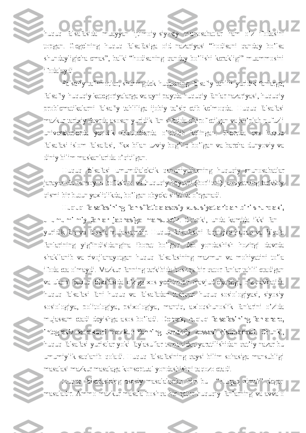 huquq   falsafasida   muayyan   ijtimoiy-siyosiy   munosabatlar   ham   o’z   ifodasini
topgan.   Gegelning   huquq   falsafasiga   oid   nazariyasi   “hodisani   qanday   bo’lsa
shundayligicha   emas”,   balki   “hodisaning   qanday   bo’lishi   kerakligi”   muammosini
ifodalaydi.
Falsafiy   ta’limotlar,   shuningdek   huquqning   falsafiy   tahlili   yuridik   fanlarga,
falsafiy-huquqiy kategoriyalarga va ayni paytda huquqiy fanlar nazariyasi, huquqiy
problematikalarni   falsafiy   tahliliga   ijobiy   ta’sir   etib   kelmoqda.   Huquq   falsafasi
mazkur tarixiy davrda asosan yuridik fan sifatida e’tirof etilgan va ko’plab nufuzli
universitetlarda   yuridik   fakultetlarda   o’qitilib   kelingan.   Sharqda   esa   huquq
falsafasi   islom   falsafasi,   fikx   bilan   uzviy   bog’liq   bo’lgan   va   barcha   dunyoviy   va
diniy bilim maskanlarida o’qitilgan.
Huquq   falsafasi   umumdialektik   qonuniyatlarning   huquqiy   munosabatlar
jarayonida namoyon bo’lishini  va huquqiy hayotni (borliqni) jamiyatning tarkibiy
qismi bir butun yaxlitlikda, bo’lgan obyekt sifatida o’rganadi.  
Huquq  falsafasining  fan  sifatida  asosiy  xususiyatlaridan  biri   shundaki,
u   umumilmiy   fanlar   jabhasiga   mansubdir .   Chunki,   unda   kamida   ikki   fan   –
yuridik   fan   va   falsafa   mujassamdir.   Huquq   falsafasini   faqatgina  huquq   va  falsafa
fanlarining   yig’indisidangina   iborat   bo’lgan   deb   yondashish   hozirgi   davrda
shakllanib   va   rivojlanayotgan   huquq   falsafasining   mazmun   va   mohiyatini   to’la
ifoda eta olmaydi. Mazkur fanning tarkibida boshqa bir qator fanlar tahlil etadigan
va ularni   huquq falsafasida  o’ziga  xos  yechimlari   mavjud ekanligi,  o’z  navbatida
huquq   falsafasi   fani   huquq   va   falsafadan   tashqari   huquq   sosiologiyasi,   siyosiy
sosiologiya,   politologiya,   psixologiya,   mantiq,   axloqshunoslik   fanlarini   o’zida
mujassam   etadi   deyishga   asos   bo’ladi.   Demak,   huquq   falsafasining   fanlararo,
integrativ   xarakteri   mazkur   fanning   umumiy   xossasi   hisoblanadi .   Chunki,
huquq falsafasi  yuristlar yoki faylasuflar tomonidan yaratilishidan qat’iy nazar bu
umumiylik   saqlanib   qoladi.   Huquq   falsafasining   qaysi   bilim   sohasiga   mansubligi
masalasi mazkur masalaga konseptual yondashishni taqozo etadi.
Huquq   falsafasining   asosiy   masalalardan   biri   bu   -   “Huquq   nima?”   degan
masaladir.   Ammo   mazkur   masala   boshqa   bir   qator   huquqiy   fanlarning   va   avvalo 