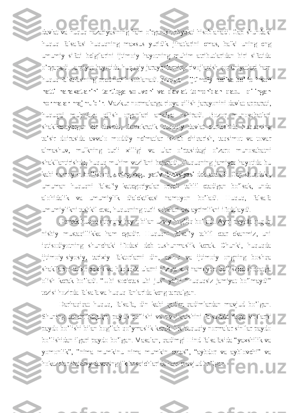 davlat va huquq nazariyasining ham o’rganish obyekti hisoblanadi. Gap shundaki
huquq   falsafasi   huquqning   maxsus   yuridik   jihatlarini   emas,   balki   uning   eng
umumiy   sifati   belgilarini   ijtimoiy   hayotning   muhim   atributlaridan   biri   sifatida
o’rganadi. Jamiyat hayotida huquqiy jarayonlarning rivojlanish qonuniyatlari ham
huquq falsafasining predmeti hisoblanadi.   Huquq – ijtimoiy hodisa bo’lib inson
hatti–harakatlarini   tartibga   soluvchi   va   davlat   tomonidan   qabul   qilingan
normalar majmuidir . Mazkur normalarga rioya qilish jarayonini davlat apparati,
huquqni   muhofaza   qilish   organlari   amalga   oshiradi.   Bozor   munosabatlari
shakllanayotgan   bir   davrda,   demokratik   huquqiy   davlat   qurilishida   huquqning
ta’sir   doirasida   avvalo   moddiy   ne’matlar   ishlab   chiqarish,   taqsimot   va   tovar
almashuv,   mulkning   turli   xilligi   va   ular   o’rtasidagi   o’zaro   munosabatni
shakllantirishda,  huquq  muhim  vazifani  bajaradi.  Huquqning  jamiyat  hayotida  bu
kabi namoyon bo’lishini,   uning regulyativ funksiyasi   deb ataladi. Gap shundaki,
umuman   huquqni   falsafiy   kategoriyalar   orqali   tahlil   etadigan   bo’lsak,   unda
alohidalik   va   umumiylik   dialektikasi   namoyon   bo’ladi.   Huquq,   falsafa
umumiylikni tashkil etsa, huquqning turli sohalari esa ayrimlikni ifodalaydi. 
Demak huquq ijtimoiy hayot bilan uzviy bog’liq bo’ladi. Ayni paytda huquq
nisbiy   mustaqillikka   ham   egadir.   Huquqni   falsafiy   tahlil   etar   ekanmiz,   uni
iqtisodiyotning   shunchaki   ifodasi   deb   tushunmaslik   kerak.   Chunki,   huquqda
ijtimoiy-siyosiy,   tarixiy   faktorlarni   din,   axloq   va   ijtimoiy   ongning   boshqa
shakllarini ta’sir etishi va huquqda ularni o’ziga xos namoyon bo’lishini inobatga
olish   kerak   bo’ladi.   “Ubi   societas   ubi   jus”   ya’ni   “huquqsiz   jamiyat   bo’lmaydi”
tezisi hozirda falsafa va huquq fanlarida keng tarqalgan.
Darhaqiqat   huquq,   falsafa,   din   kabi   qadim-qadimlardan   mavjud   bo’lgan.
Shuning   uchun   huquqni   paydo   bo’lishi   va   rivojlanishini   falsafada   faqat   sinflarni
paydo bo’lishi bilan bog’lab qo’ymaslik kerak. Ilk huquqiy normalar sinflar paydo
bo’lishidan ilgari paydo bo’lgan. Masalan, qadimgi Hind falsafasida “yaxshilik va
yomonlik”,   ”nima   mumkinu   nima   mumkin   emas”,   “aybdor   va   ayblovchi”   va
hokazolar ibtidoiy davrning ilk bosqichlarida ham mavjud bo’lgan. 