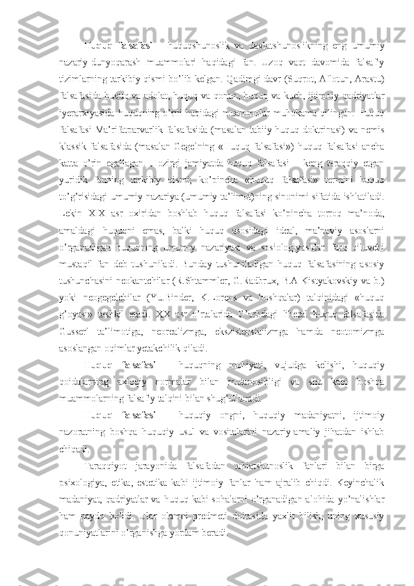 Huquq   falsafasi   –   huquqshunoslik   va   davlatshunoslikning   eng   umumiy
nazariy-dunyoqarash   muammolari   haqidagi   fan.   Uzoq   vaqt   davomida   falsafiy
tizimlarning tarkibiy qismi bo’lib kelgan. Qadimgi davr (Suqrot, Aflotun, Arastu)
falsafasida huquq va adolat, huquq va qonun, huquq va kuch, ijtimoiy qadriyatlar
iyerarxiyasida   huquqning   o’rni   haqidagi   muammolar   muhokama   qilingan.   Huquq
falsafasi  Ma’rifatparvarlik falsafasida  (masalan  tabiiy huquq doktrinasi)  va nemis
klassik   falsafasida   (masalan   Gegelning   «Huquq   falsafasi»)   huquq   falsafasi   ancha
katta   o’rin   egallagan.   Hozirgi   jamiyatda   huquq   falsafasi   –   keng   taraqqiy   etgan
yuridik   fanning   tarkibiy   qismi;   ko’pincha   «huquq   falsafasi»   termini   huquq
to’g’risidagi umumiy nazariya (umumiy ta’limot)ning sinonimi sifatida ishlatiladi.
Lekin   XIX   asr   oxiridan   boshlab   huquq   falsafasi   ko’pincha   torroq   ma’noda,
amaldagi   huquqni   emas,   balki   huquq   asosidagi   ideal,   ma’naviy   asoslarni
o’rganadigan   huquqning   umumiy   nazariyasi   va   sosiologiyasidan   farq   qiluvchi
mustaqil   fan   deb   tushuniladi.   Bunday   tushuniladigan   huquq   falsafasining   asosiy
tushunchasini  neokantchilar  (R.Shtammler, G.Radbrux,  B.A Kistyakovskiy  va b.)
yoki   neogegelchilar   (Yu.Binder,   K.Lorens   va   boshqalar)   talqinidagi   «huquq
g’oyasi»   tashkil   etadi.   XX   asr   o’rtalarida   G’arbdagi   liberal   huquq   falsafasida
Gusserl   ta’limotiga,   neorealizmga,   ekszistensializmga   hamda   neotomizmga
asoslangan oqimlar yetakchilik qiladi.
Huquq   falsafasi   –   huquqning   mohiyati,   vujudga   kelishi,   huquqiy
qoidalarning   axloqiy   normalar   bilan   mutanosibligi   va   shu   kabi   boshqa
muammolarning falsafiy talqini bilan shug’ullanadi.
Huquq   falsafasi   –   huquqiy   ongni,   huquqiy   madaniyatni,   ijtimoiy
nazoratning   boshqa   huquqiy   usul   va   vositalarini   nazariy-amaliy   jihatdan   ishlab
chiqadi. 
Taraqqiyot   jarayonida   falsafadan   tabiatshunoslik   fanlari   bilan   birga
psixologiya,   etika,   estetika   kabi   ijtimoiy   fanlar   ham   ajralib   chiqdi.   Keyinchalik
madaniyat,  qadriyatlar  va  huquq  kabi  sohalarni   o’rganadigan  alohida  yo’nalishlar
ham   paydo   bo’ldi.   Ular   olamni   predmeti   doirasida   yaxlit   bilish,   uning   xususiy
qonuniyatlarini o’rganishga yordam beradi. 