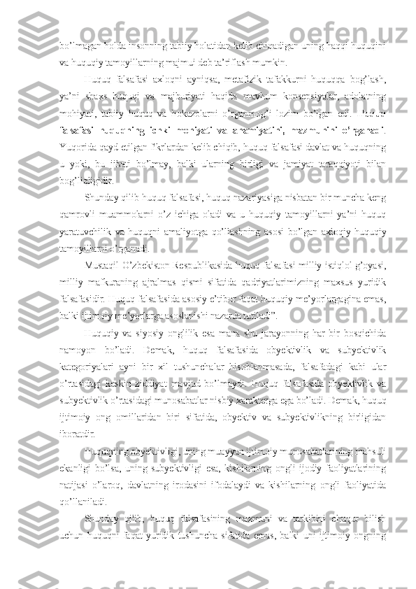 bo’lmagan holda insonning tabiiy holatidan kelib chiqadigan uning haqqi-huquqini
va huquqiy tamoyillarning majmui deb ta’riflash mumkin.
Huquq   falsafasi   axloqni   ayniqsa,   metafizik   tafakkurni   huquqqa   bog’lash,
ya’ni   shaxs   huquqi   va   majburiyati   haqida   mavhum   konsepsiyalar,   adolatning
mohiyati,   tabiiy   huquq   va   h okazo larni   o’rganmog’i   lozim   bo’lgan   edi.   Huquq
falsafasi   huquqning   ichki   mohiyati   va   ahamiyatini,   mazmunini   o’rganadi .
Yuqorida qayd etilgan fikrlardan kelib chiqib, huquq falsafasi davlat va huquqning
u   yoki,   bu   jihati   bo’lmay,   balki   ularning   birligi   va   jamiyat   taraqqiyoti   bilan
bog’liqligidir. 
Shunday qilib huquq falsafasi, huquq nazariyasiga nisbatan bir muncha keng
qamrovli   muammolarni   o’z   ichiga   oladi   va   u   huquqiy   tamoyillarni   ya’ni   huquq
yaratuvchilik   va   huquqni   amaliyotga   qo’llashning   asosi   bo’lgan   axloqiy-huquqiy
tamoyillarni o’rganadi. 
Mustaqil O’zbekiston Respublikasida huquq falsafasi milliy istiqlol g’oyasi,
milliy   mafkuraning   ajralmas   qismi   sifatida   qadriyatlarimizning   maxsus   yuridik
falsafasidir. Huquq falsafasida asosiy e’tibor faqat huquqiy me’yorlargagina emas,
balki ijtimoiy me’yorlarga asoslanishi nazarda tutiladi”. 
Huquqiy   va   siyosiy   onglilik   esa   mana   shu   jarayonning   har   bir   bosqichida
namoyon   bo’ladi.   Demak,   huquq   falsafasida   obyektivlik   va   subyektivlik
kategoriyalari   ayni   bir   xil   tushunchalar   hisoblanmasada,   falsafadagi   kabi   ular
o’rtasidagi   keskin   ziddiyat   mavjud   bo’lmaydi.   Huquq   falsafasida   obyektivlik   va
subyektivlik o’rtasidagi munosabatlar nisbiy xarakterga ega bo’ladi. Demak, huquq
ijtimoiy   ong   omillaridan   biri   sifatida,   obyektiv   va   subyektivlikning   birligidan
iboratdir.
Huquqning obyektivligi, uning muayyan ijtimoiy munosabatlarining mahsuli
ekanligi   bo’lsa,   uning   subyektivligi   esa,   kishilarning   ongli   ijodiy   faoliyatlarining
natijasi   o’laroq,   davlatning   irodasini   ifodalaydi   va   kishilarning   ongli   faoliyatida
qo’llaniladi.
Shunday   qilib,   huquq   falsafasining   mazmuni   va   tarkibini   chuqur   bilish
uchun   huquqni   faqat   yuridik   tushuncha   sifatida   emas,   balki   uni   ijtimoiy   ongning 