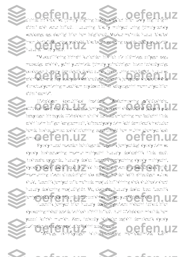 alohida   bir   shakli   va   ijtimoiy   ongning   boshqa   shakllari   bilan   uzviy   bog’liqligini
e’tirof   etish   zarur   bo’ladi.   Huquqning   falsafiy   mohiyati   uning   ijtimoiy-tarixiy
xarakterga   ega   ekanligi   bilan   ham   belgilanadi.   Mazkur   ma’noda   huquq   falsafasi
inson   borlig’i   va   uning   yashashi   falsafasidir   va   uning   asosida   tabiiy   va   pozitiv
huquq ta’limoti yotadi.
“Mustaqillikning   birinchi   kunlaridan   boshlab   o’z   oldimizga   qo’ygan   ezgu
maqsadga   erishish,   ya’ni   yurtimizda   ijtimoiy   yo’naltirilgan   bozor   iqtisodiyotiga
asoslangan huquqiy demokratik davlat qurish, inson, uning manfaatlari, huquq va
erkinliklari   eng   oliy   qadriyat   hisoblanadigan   fuqarolik   jamiyatini   shakllantirishda
Konstitusiyamizning mustahkam poydevor bo’lib kelayotganini mamnuniyat bilan
e’tirof etamiz”.
O’zbekiston   Respublikasi   Prezidenti   I.A.Karimovning   ta’kidlashicha,
«O’tmish davri  sharoitida fuqarolik jamiyati asoslarini  shakllantirish jarayoni  yuz
berayotgan bir  paytda O’zbekiston aholisi  turli qatlamlarining manfaatlarini ifoda
etishi lozim bo’lgan keng tarmoqli, ko’ppartiyaviy tizim kabi demokratik institutlar
hamda   boshqa   jamoat   tashkilotlarining   qaror   topishi   ham   muhim   ahamiyat   kasb
etmoqda.
Siyosiy nuqtai nazardan baholaganda fuqarolik jamiyatidagi siyosiy tizim va
siyosiy   boshqaruvning   mazmun-mohiyatini   huquqiy   davlatchilik   ifoda   etadi.
Boshqacha   aytganda,   huquqiy   davlat   fuqarolik   jamiyatining   siyosiy   mohiyatini,
siyosiy   shaklini   tashkil   etadi.   Bu   ikki   hodisaning   o’zaro   munosabati   shakl   bilan
mazmunning   o’zaro   aloqadorligini   aks   ettiradi.   Bundan   kelib   chiqadigan   xulosa
shuki, fuqarolik jamiyati to’la ma’noda mavjud bo’lishining shak-shubhasiz sharti
huquqiy   davlatning   mavjudligidir.   Va,   aksincha,   huquqiy   davlat   faqat   fuqarolik
jamiyatidek ijtimoiy makonda qaror topishi va faoliyat yuritishi mumkin.
Fuqarolik   jamiyati   bilan   huquqiy   davlatning   o’zaro   nisbatini   iqtisod   bilan
siyosatning nisbati tarzida izohlash o’rinli bo’ladi. Buni O’zbekiston misolida ham
yaqqol   ko’rish   mumkin.   Zero,   iqtisodiy   islohatlar   tegishli   demokratik   siyosiy
tuzilmalar, institutlar mavjud bo’lishini taqozo etadi. 
  “Amalga   oshirilayotgan   islohotlarimizning   mamlakatimizda   kuchli 