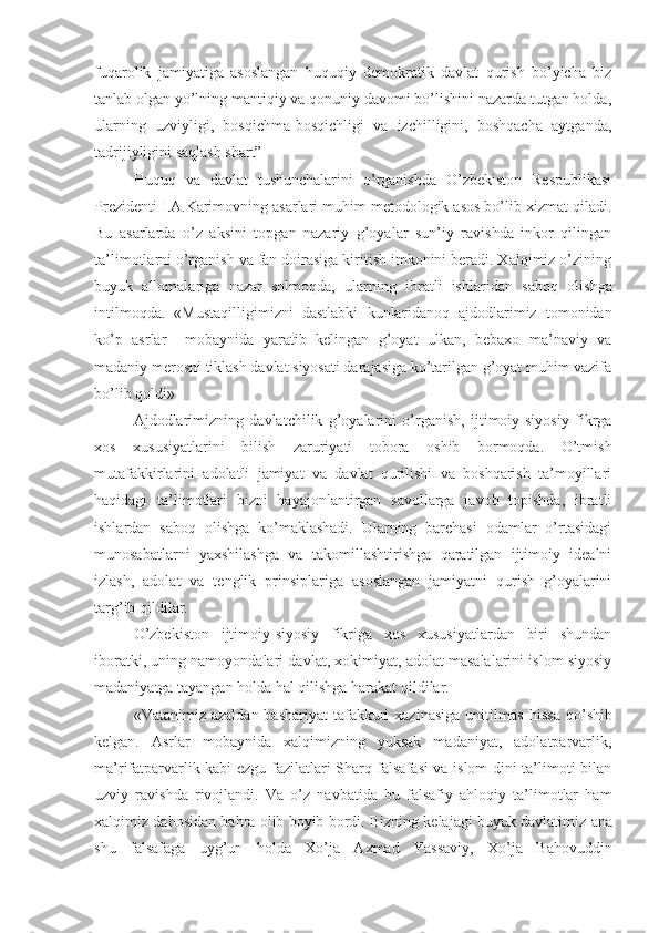 fuqarolik   jamiyatiga   asoslangan   huquqiy   demokratik   davlat   qurish   bo’yicha   biz
tanlab olgan yo’lning mantiqiy va qonuniy davomi bo’lishini nazarda tutgan holda,
ularning   uzviyligi,   bosqichma-bosqichligi   va   izchilligini,   boshqacha   aytganda,
tadrijiyligini saqlash shart” 
Huquq   va   davlat   tushunchalarini   o’rganishda   O’zbekiston   Respublikasi
Prezidenti I.A.Karimovning asarlari muhim metodologik asos bo’lib xizmat qiladi.
Bu   asarlarda   o’z   aksini   topgan   nazariy   g’oyalar   sun’iy   ravishda   inkor   qilingan
ta’limotlarni o’rganish va fan doirasiga kiritish imkonini beradi. Xalqimiz o’zining
buyuk   allomalariga   nazar   solmoqda,   ularning   ibratli   ishlar i dan   saboq   olishga
intil moqda .   «Mustaqilligimizni   dastlabki   kunlar i danoq   ajdodlarimiz   tomonidan
ko’p   asrlar     mobaynida   yaratib   kelingan   g’oyat   ulkan,   bebaxo   ma’naviy   va
madaniy merosni tiklash davlat siyosati darajasiga ko’tarilgan g’oyat muhim vazifa
bo’lib qoldi» 
Ajdodlarimizning   davlatchilik   g’oyalarini   o’rganish,   ijtimoiy-siyosiy   fikrga
xos   xususiyatlarini   bilish   zaruriyati   tobora   oshib   bormoqda.   O’tmish
mutafakkirlarini   adolatli   jamiyat   va   davlat   qurilishi   va   boshqarish   ta’moyillari
haqidagi   ta’limotlari   bizni   hayajonlantirgan   savollarga   javob   topishda,   ibratli
ishlardan   saboq   olishga   ko’maklashadi.   Ularning   barchasi   odamlar   o’rtasidagi
munosabatlarni   yaxshilashga   va   takomillashtirishga   qaratilgan   ijtimoiy   idealni
izlash,   adolat   va   tenglik   prinsiplariga   asoslangan   jamiyatni   qurish   g’oyalarini
targ’ib qildilar.
O’zbekiston   ijtimoiy-siyosiy   fikriga   xos   xususiyatlardan   biri   shundan
iboratki, uning namoyondalari davlat, xokimiyat, adolat masalalarini islom siyosiy
madaniyatga tayangan holda hal qilishga harakat qildilar.
«Vatanimiz  azaldan  bashariyat   tafakkuri  xazinasiga   unitilmas   h issa  qo’shib
kelgan.   Asrlar   mobaynida   xalqimizning   yuksak   madaniyat,   adolatparvarlik,
ma’rifatparvarlik kabi ezgu fazilatlari Sharq falsafasi va islom dini ta’limoti bilan
uzviy   ravishda   rivojlandi.   Va   o’z   navbatida   bu   falsafiy   ahloqiy   ta’limotlar   ham
xalqimiz dahosidan ba h ra ol i b boyib bordi. Bizning kelajagi buyuk davlatimiz   ana
shu   falsafaga   uyg’un   h olda   Xo’ja   Axmad   Yassaviy,   Xo’ja   Bahovuddin 