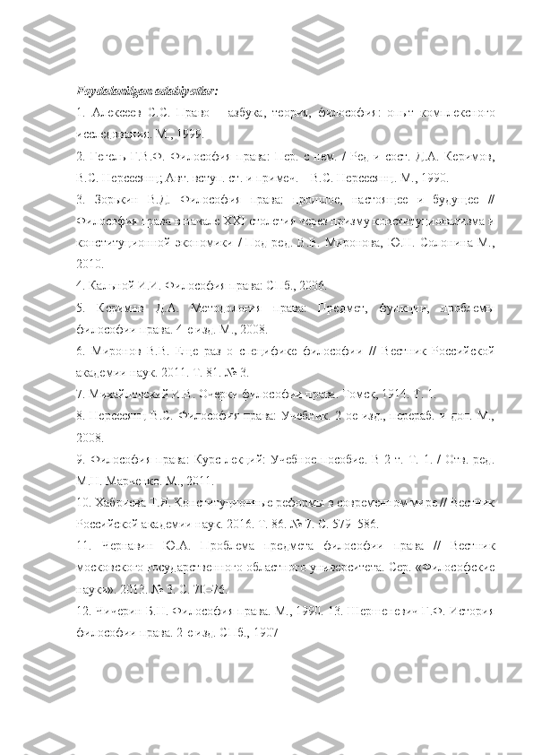 Foydalanilgan adabiyotlar:
1.   Алексеев   С . С .   Право   –   азбука ,   теория ,   философия :   опыт   комплексного
исследования .  М., 1999. 
2.   Гегель   Г.В.Ф.   Философия   права:   Пер.   с   нем.   /   Ред   и   сост.   Д.А.   Керимов,
В.С. Нерсесянц; Авт. вступ. ст. и примеч. – В.С. Нерсесянц. М., 1990. 
3.   Зорькин   В.Д.   Философия   права:   прошлое,   настоящее   и   будущее   //
Философия права в начале  XXI  столетия через призму конституционализма и
конституционной экономики /   Под ред.  В.В.   Миронова,  Ю.Н. Солонина  М.,
2010. 
4. Кальной И.И. Философия права: СПб., 2006.
5.   Керимов   Д.А.   Методология   права:   Предмет,   функции,   проблемы
философии права. 4-е изд. М., 2008. 
6.   Миронов   В.В.   Еще   раз   о   специфике   философии   //   Вестник   Российской
академии наук. 2011. Т. 81. № 3. 
7. Михайловский И.В. Очерки философии права. Томск, 1914. Т. 1. 
8. Нерсесянц В.С. Философия права: Учебник. 2-ое изд., перераб. и доп. М.,
2008. 
9. Философия  права:  Курс  лекций:  Учебное   пособие.  В  2 т.  Т.  1. /   Отв.  ред.
М.Н. Марченко. М., 2011. 
10. Хабриева Т.Я. Конституционные реформы в современном мире // Вестник
Российской академии наук. 2016. Т. 86. № 7. С. 579–586. 
11.   Чернавин   Ю.А.   Проблема   предмета   философии   права   //   Вестник
московского государственного областного университета. Сер. «Философские
науки». 2013. № 3. С. 70–76. 
12. Чичерин Б.Н. Философия права. М., 1990. 13. Шершеневич Г.Ф. История
философии права.  2-е изд. СПб., 1907 