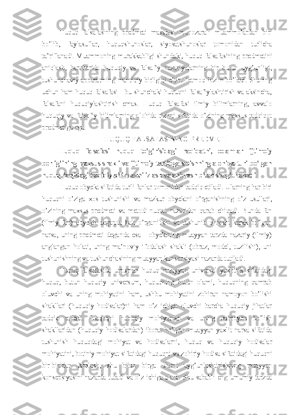 Huquq   falsafasining   predmeti   masalasi   munozarali   muammolardan   biri
bo’lib,   faylasuflar,   huquqshunoslar,   siyosatshunoslar   tomonidan   turlicha
ta’riflanadi. Muammoning murakkabligi shundaki, huquq falsafasining predmetini
aniqlash,   barobarida   huquqiy   va   falsafiy   nazariyalarning   bir   butun   uyg’unligi,
tushunchaviy apparatining mantiqiy birligini e’tirof etmoq lozim bo’ladi. Shuning
uchun ham huquq falsafasi  - bu shunchaki  huquqni falsafiylashtirish va aksincha,
falsafani   huquqiylashtirish   emas.   Huquq   falsafasi   ilmiy   bilimlarning,   avvalo
huquqiy   va   falsafiy   bilimlarning   alohida   tizimi   sifatida   o’zining   maxsus   tadqiqot
predmetiga ega.
HUQUQ FALSAFASINING PREDMETI
Huquq   falsafasi   huquq   to’g’risidagi   haqiqatni,   odamlar   ijtimoiy
borlig’ining maxsus shakli va ijtimoiy tartibga solishning alohida turi bo’lgan
huquq haqidagi haqiqiy bilimlarni izlash va aniqlash bilan shug’ullanadi
Huquq obyekt sifatida turli fanlar tomonidan tadqiq etiladi. Ularning har biri
huquqni   o’ziga   xos   tushunishi   va   mazkur   obyektni   o’rganishning   o’z   usullari,
o’zining   maxsus   predmeti   va   metodi   nuqtai   nazaridan   qarab   chiqadi.   Bunda   fan
(ilmiy   fan)   obyekti   deganda   hali   o’rganilishi   va   tushunib   olinishi   kerak   bo’lgan
narsa,   uning   predmeti   deganda   esa   -   obyektning   muayyan   tarzda   nazariy   (ilmiy)
anglangan   holati,   uning   ma’noviy   ifodalash   shakli   (obraz,   model,   tuzilishi),   uni
tushunishning va tushunchasining muayyan konsepsiyasi nazarda tutiladi.
Huquq   falsafasida   umuman   huquq   muayyan   universal   yaxlitlik   sifatidagi
huquq,   butun   huquqiy   universum,   huquqning   butun   olami,   huquqning   qamrab
oluvchi   va   uning   mohiyatini   ham,   ushbu   mohiyatini   zohiran   namoyon   bo’lishi
shakllari   (huquqiy   hodisalar)ni   ham   o’z   ichiga   oluvchi   barcha   huquqiy   jihatlar
tadqiq   etiladi.   Huquqni   huquqiy   mohiyatdan   va   uning   namoyon   bo’lish
shakllaridan   (huquqiy   hodisalardan)   iborat   bo’lgan   muayyan   yaxlit   narsa   sifatida
tushunish   huquqdagi   mohiyat   va   hodisalarni,   huquq   va   huquqiy   hodisalar
mohiyatini, botiniy mohiyat sifatidagi huquqni va zohiriy hodisa sifatidagi huquqni
bir-biridan   farqlash,   shu   bilan   birga   ularni   uyg’unlashtirishning   muayyan
konsepsiyasini nazarda tutadi va o’z ichiga oladi. Shu sababli eng umumiy tarzda 