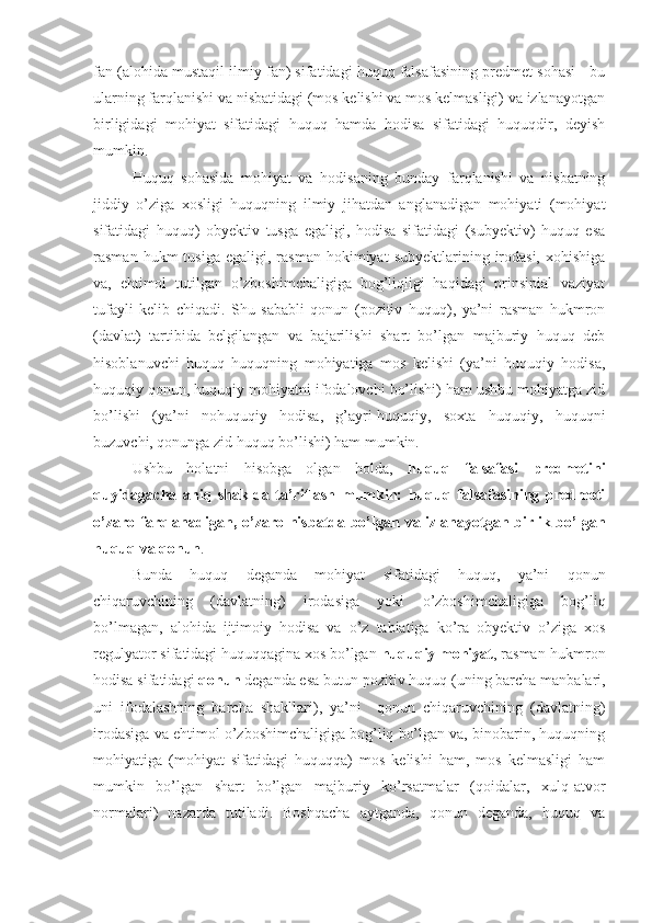 fan (alohida mustaqil ilmiy fan) sifatidagi huquq falsafasining predmet sohasi - bu
ularning farqlanishi va nisbatidagi (mos kelishi va mos kelmasligi) va izlanayotgan
birligidagi   mohiyat   sifatidagi   huquq   hamda   hodisa   sifatidagi   huquqdir,   deyish
mumkin. 
Huquq   sohasida   mohiyat   va   hodisaning   bunday   farqlanishi   va   nisbatning
jiddiy   o’ziga   xosligi   huquqning   ilmiy   jihatdan   anglanadigan   mohiyati   (mohiyat
sifatidagi   huquq)   obyektiv   tusga   egaligi,   hodisa   sifatidagi   (subyektiv)   huquq   esa
rasman  hukm  tusiga   egaligi,  rasman   hokimiyat   subyektlarining  irodasi,   xohishiga
va,   ehtimol   tutilgan   o’zboshimchaligiga   bog’liqligi   haqidagi   prinsipial   vaziyat
tufayli   kelib   chiqadi.   Shu   sababli   qonun   (pozitiv   huquq),   ya’ni   rasman   hukmron
(davlat)   tartibida   belgilangan   va   bajarilishi   shart   bo’lgan   majburiy   huquq   deb
hisoblanuvchi   huquq   huquqning   mohiyatiga   mos   kelishi   (ya’ni   huquqiy   hodisa,
huquqiy qonun, huquqiy mohiyatni ifodalovchi bo’lishi) ham ushbu mohiyatga zid
bo’lishi   (ya’ni   nohuquqiy   hodisa,   g’ayri-huquqiy,   soxta   huquqiy,   huquqni
buzuvchi, qonunga zid huquq bo’lishi) ham mumkin.
Ushbu   holatni   hisobga   olgan   holda,   huquq   falsafasi   predmetini
quyidagacha   aniq   shaklda   ta’riflash   mumkin:   huquq   falsafasining   predmeti
o’zaro   farqlanadigan, o’zaro nisbatda bo’lgan va izlanayotgan birlik bo’lgan
huquq va qonun .
Bunda   huquq   deganda   mohiyat   sifatidagi   huquq,   ya’ni   qonun
chiqaruvchining   (davlatning)   irodasiga   yoki   o’zboshimchaligiga   bog’liq
bo’lmagan,   alohida   ijtimoiy   hodisa   va   o’z   tabiatiga   ko’ra   obyektiv   o’ziga   xos
regulyator sifatidagi huquqqagina xos bo’lgan  huquqiy mohiyat ,  rasman-hukmron
hodisa sifatidagi  qonun   deganda esa butun  pozitiv huquq  (uning barcha manbalari,
uni   ifodalashning   barcha   shakllari),   ya’ni     qonun   chiqaruvchining   (davlatning)
irodasiga va ehtimol o’zboshimchaligiga bog’liq bo’lgan va, binobarin, huquqning
mohiyatiga   (mohiyat   sifatidagi   huquqqa)   mos   kelishi   ham,   mos   kelmasligi   ham
mumkin   bo’lgan   shart   bo’lgan   majburiy   ko’rsatmalar   (qoidalar,   xulq-atvor
normalari)   nazarda   tutiladi.   Boshqacha   aytganda,   qonun   deganda,   huquq   va 