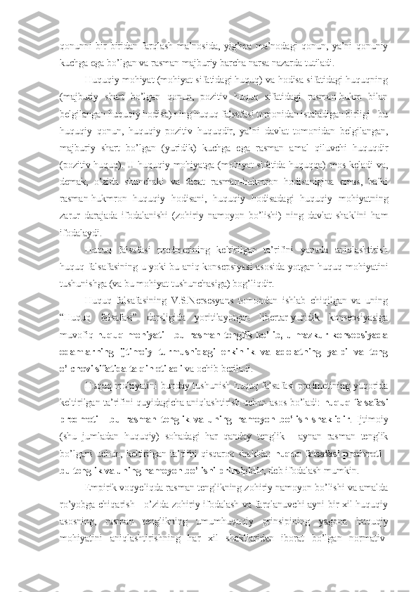 qonunni   bir-biridan   farqlash   ma’nosida,   yig’ma   ma’nodagi   qonun,   ya’ni   qonuniy
kuchga ega bo’lgan va rasman majburiy barcha narsa nazarda tutiladi.
Huquqiy mohiyat (mohiyat sifatidagi huquq) va hodisa sifatidagi huquqning
(majburiy   shart   bo’lgan   qonun,   pozitiv   huquq   sifatidagi   rasman-hukm   bilan
belgilangan huquqiy hodisa) ning huquq falsafasi tomonidan istaladigan birligi - bu
huquqiy   qonun,   huquqiy   pozitiv   huquqdir,   ya’ni   davlat   tomonidan   belgilangan,
majburiy   shart   bo’lgan   (yuridik)   kuchga   ega   rasman   amal   qiluvchi   huquqdir
(pozitiv huquq). U huquqiy mohiyatga (mohiyat sifatida huquqqa) mos keladi va,
demak,   o’zida   shunchaki   va   faqat   rasman-hukmron   hodisanigina   emas,   balki
rasman-hukmron   huquqiy   hodisani,   huquqiy   hodisadagi   huquqiy   mohiyatning
zarur   darajada   ifodalanishi   (zohiriy   namoyon   bo’lishi)   ning   davlat   shaklini   ham
ifodalaydi.
Huquq   falsafasi   predmetining   keltirilgan   ta’rifini   yanada   aniqlashtirish
huquq falsafasining u yoki bu aniq konsepsiyasi asosida yotgan huquq mohiyatini
tushunishga (va bu mohiyat tushunchasiga) bog’liqdir.
Huquq   falsafasining   V.S.Nersesyans   tomondan   ishlab   chiqilgan   va   uning
“Huquq   falsafasi”   darsligida   yoritilayotgan   libertar-yuridik   konsepsiyasiga
muvofiq   huquq mohiyati  - bu rasman tenglik bo’lib, u mazkur konsepsiyada
odamlarning   ijtimoiy   turmushidagi   erkinlik   va   adolatning   yalpi   va   teng
o’lchovi sifatida talqin etiladi  va ochib beriladi.
Huquq mohiyatini bunday tushunish huquq falsafasi predmetining yuqorida
keltirilgan ta’rifini quyidagicha aniqlashtirish uchun asos bo’ladi:   huquq falsafasi
predmeti   -   bu   rasman   tenglik   va   uning   namoyon   bo’lish   shaklidir .   Ijtimoiy
(shu   jumladan   huquqiy)   sohadagi   har   qanday   tenglik   -   aynan   rasman   tenglik
bo’lgani  uchun,   keltirilgan  ta’rifni   qisqaroq  shaklda:   huquq  falsafasi   predmeti  -
bu tenglik va uning  namoyon  bo’lishi prinsipidir ,  deb ifodalash mumkin.
Empirik voqyeliqda rasman tenglikning zohiriy namoyon bo’lishi va amalda
ro’yobga chiqarish - o’zida zohiriy ifodalash va farqlanuvchi ayni bir xil huquqiy
asosning,   rasman   tenglikning   umumhuquqiy   prinsipining   yagona   huquqiy
mohiyatini   aniqlashtirishning   har   xil   shakllaridan   iborat   bo’lgan   normativ- 