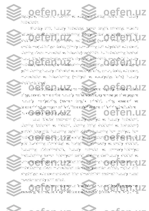 regulyativ,   institusional-hukmron   va   xulq-atvor   tusidagi   barcha   real   huquqiy
hodisalardir.
Shunday   qilib,   huquqiy   hodisalarga   rasman   tenglik   prinsipiga   muvofiq
keluvchi,   mazkur   prinsip   talablarining   zohiriy   ifodasi   va   amalga   oshirilishi
shakllaridan   iborat   bo’lgan   barcha   real   hodisalar   (rasman   o’rnatilgan   qonun,
amalda mavjud bo’lgan davlat, ijtimoiy turmushning turli subyektlari xulq-atvori,
ularning   o’zaro   munosabati   va   hokazolar)   tegishlidir.   Bu   hodisalarning   barchasi
huquq   falsafasi   predmetiga   empirik   obyektlar   ko’rinishida   emas,   balki   huquqiy
hodisalar,   rasman   tenglikni   ifodalashning   aniqlashtirilgan   shakllari   sifatidagina,
ya’ni ularning huquqiy o’lchovlari va xossalariga ko’ra, qonun, davlat, xulq-atvor,
munosabatlar   va   hokazolarning   (mohiyati   va   xususiyatiga   ko’ra)   huquqiy
shakllarida kiradi.
Binobarin,   huquq falsafasi  predmetiga, boshqa huquqiy hodisalar bilan
birga, davlat ham alohida huquqiy hodisa sifatida, aynan esa yalpi va yagona
huquqiy   mohiyatning   (rasman   tenglik   prinsipi,   uning   xossalari   va
talablarining) namoyon bo’lishi, ifodalanishi va amal qilishining institusional-
hukmron shakli sifatida kiradi.
Huquq   falsafasi   predmetini   (huquqiy   mohiyat   va   huquqiy   hodisalarni,
ularning   farqlanishi   va   nisbatini,   ularning   birligi   shakllarini   va   boshqalarni)
yoritish   jarayonida   huquqning   tegishli   zidlari,   huquqning   ham   mohiyat,   ham
hodisa   sifatidagi   mazmuni,   o’ziga   xosligi   va   qadriyatlarini   inkor   qilish,   rad   etish
yoki   buzishning   o’tmishdagi   va   hozirgi   har   xil   nazariy   va   amaliy   shakllari,
huquqning   o’zboshimchalik,   huquqiy   normalar   va   ommaviy-hokimiyat
institutlarining   rasman   hokimiyatni   tashkil   etishning   aksilhuquqiy   shakllari   va
uning ixtiyoriy buyruqbozlik qoidalari bilan, hayotning huquqiy shakllari va erkin
individlarning   o’zaro   munosabatlari   odamlarga   yuqoridan   zo’rlab,   majbur   qilib
singdirilgan   xulq-atvor   andozalari   bilan   almashtirilishi   predmetli-huquqiy   nuqtai
nazardan tanqidiy tahlil etiladi.
Shu ma’noda har qanday  huquq falsafasi - bu huquqni falsafiy anglash va
asoslashgina emas, balki ayni vaqtda aksilhuquqni (o’zboshimchalikni) uning 