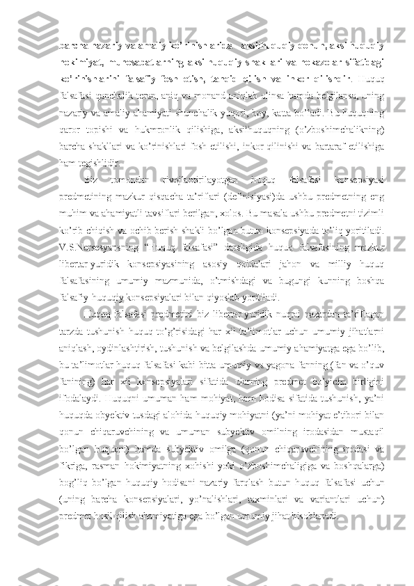 barcha nazariy va amaliy ko’rinishlarida - aksilhuquqiy qonun, aksilhuquqiy
hokimiyat,   munosabatlarning   aksilhuquqiy   shakllari   va   hokazolar   sifatidagi
ko’rinishlarini   falsafiy   fosh   etish,   tanqid   qilish   va   inkor   qilishdir .   Huquq
falsafasi  qanchalik teran, aniq va monand aniqlab olinsa hamda belgilansa, uning
nazariy va amaliy ahamiyati  shunchalik yuqori, boy, katta bo’ladi. Bu huquqning
qaror   topishi   va   hukmronlik   qilishiga,   aksilhuquqning   (o’zboshimchalikning)
barcha  shakllari   va   ko’rinishlari   fosh   etilishi,   inkor   qilinishi   va   bartaraf   etilishiga
ham tegishlidir.
Biz   tomondan   rivojlantirilayotgan   huquq   falsafasi   konsepsiyasi
predmetining   mazkur   qisqacha   ta’riflari   (definisiyasi)da   ushbu   predmetning   eng
muhim va ahamiyatli tavsiflari berilgan, xolos. Bu masala ushbu predmetni tizimli
ko’rib chiqish va ochib berish shakli bo’lgan butun konsepsiyada to’liq yoritiladi.
V.S.Nersesyansning   “Huquq   falsafasi”   darsligida   huquq   falsafasining   mazkur
libertar-yuridik   konsepsiyasining   asosiy   qoidalari   jahon   va   milliy   huquq
falsafasining   umumiy   mazmunida,   o’tmishdagi   va   bugungi   kunning   boshqa
falsafiy-huquqiy konsepsiyalari bilan qiyoslab yoritiladi.
Huquq   falsafasi   predmetini   biz   libertar-yuridik   nuqtai   nazardan   ta’riflagan
tarzda   tushunish   huquq   to’g’risidagi   har   xil   ta’limotlar   uchun   umumiy   jihatlarni
aniqlash, oydinlashtirish, tushunish va belgilashda umumiy ahamiyatga ega bo’lib,
bu ta’limotlar huquq falsafasi kabi bitta umumiy va yagona fanning (fan va o’quv
fanining)   har   xil   konsepsiyalari   sifatida   ularning   predmet   bo’yicha   birligini
ifodalaydi.   Huquqni   umuman   ham   mohiyat,   ham   hodisa   sifatida   tushunish,   ya’ni
huquqda obyektiv tusdagi alohida huquqiy mohiyatni (ya’ni mohiyat e’tibori bilan
qonun   chiqaruvchining   va   umuman   subyektiv   omilning   irodasidan   mustaqil
bo’lgan   huquqni)   hamda   subyektiv   omilga   (qonun   chiqaruvchining   irodasi   va
fikriga,   rasman   hokimiyatning   xohishi   yoki   o’zboshimchaligiga   va   boshqalarga)
bog’liq   bo’lgan   huquqiy   hodisani   nazariy   farqlash   butun   huquq   falsafasi   uchun
(uning   barcha   konsepsiyalari,   yo’nalishlari,   taxminlari   va   variantlari   uchun)
predmet  hosil qilish ahamiyatiga ega bo’lgan umumiy jihat h isoblanadi. 