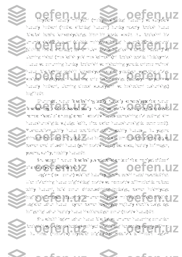 Obyektiv   huquqiy   mohiyatni   (mohiyat   sifatidagi   huquqni)   va   subyektiv
huquqiy   hodisani   ( h odisa   sifatidagi   huquqni)   bunday   nazariy   farqlash   h uquq
falsafasi   barcha   konsepsiyalariga   biron-bir   tarzda   xosdir.   Bu   farqlashni   biz
umumiy   shaklda   huquqni   (alohida   mohiyat   sifatidagi   huquqni)   hamda   qonunni
(alohida   hodisa   sifatidagi,   rasman-hukm   tarzida   belgilash   sifatidagi   huquqni)   va
ularning   nisbati   (mos   kelish   yoki   mos   kelmaslik)ni   farqlash   tarzida   ifodalaymiz.
Huquq   va   qonunning   bunday   farqlanishi   va   nisbatining   yanada   aniqroq   ma’nosi
huquq   falsafasining   tegishli   konsepsiyasi   asosida   yotadigan   va   uning   o’ziga
xosligini   belgilaydigan   huquqning   aniq   tushunchasiga   (huquqiy   mohiyatni   va
huquqiy   hodisani,   ularning   aloqasi   xususiyatini   va   boshqalarni   tushunishga)
bog’liqdir.
Chunonchi,   huquq falsafasining tabiiy huquqiy konsepsiyalarida huquq
falsafasining   predmet   sohasi   tabiiy   huquq   va   pozitiv   huquqning   farqlanishi
hamda nisbati bilan belgilanadi  - «pozitiv huquq» atamasining o’zi qadimgi Rim
huquqshunosligida   vujudga   kelib,   o’rta   asrlar   huquqshunosligida   qaror   topdi).
Yusnaturalizm   tabiiy   huquq   tarafdorlari   uchun   «tabiiy   huquq»   -   bu   yagona
chinakam huquq, asl ma’nodagi huquq bo’lib, davlat tomonidan belgilanadigan va
rasman   amal   qiluvchi   huquq  (ya’ni   pozitiv  huquq)   esa   soxta,   haqiqiy  bo’lmagan,
yasama, sun’iy, notabiiy huquqdir.
Shu   sababli   huquq   falsafasi   yusnaturalistlar   talqinida  mohiyat   e’tibori
bilan tabiiy huquq falsafasidir . 
Legizm  (lex - qonun) vakillari butunlay qarama-qarshi nuqtai nazardadirlar.
Ular   o’zlarining   huquq   to’g’risidagi   pozitiv   va   neopozitiv   ta’limotlarida   nafaqat
tabiiy   huquqni,   balki   qonun   chiqaruvchining   irodasiga,   rasman   hokimiyatga
bog’liq   bo’lmagan   huquqning   umuman   obyektiv   mohiyatini   inkor   qiladilar.
Legistlar   uchun   huquq   -   aynan   rasman-hokimiyat,   majburiy-shartlik   tusiga   ega
bo’lganligi uchun haqiqiy huquq hisoblanadigan qonun (pozitiv huquq)dir.
Shu sababli legizm uchun huquq falsafasi va umuman huquqning qonundan
farqlanishi va u bilan nisbatidagi mohiyati to’g’risidagi har qanday nazariy ta’limot
-   bu   noreal   (nopozitiv)   obyektlar   to’g’risidagi   metafizik   ta’limotdir.   Legizm 