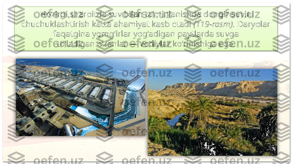   Hozirgi sharoitda suv bilan ta’minlanishda dengiz suvini 
chuchuklashtirish katta ahamiyat kasb etadi  (119-rasm).  Daryolar 
faqatgina yomg‘irlar yog‘adigan paytlarda suvga
to‘ladigan o‘zanlar — vodiylar ko‘rinishiga ega.     