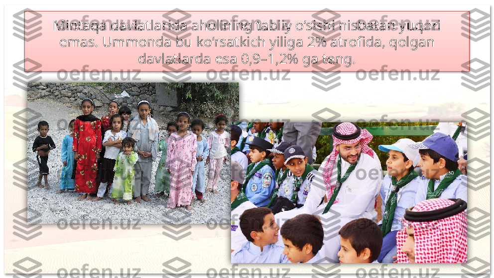 Mintaqa davlatlarida aholining tabiiy o‘sishi nisbatan yuqori
emas. Ummonda bu ko‘rsatkich yiliga 2% atrofida, qolgan
davlatlarda esa 0,9–1,2% ga teng.     