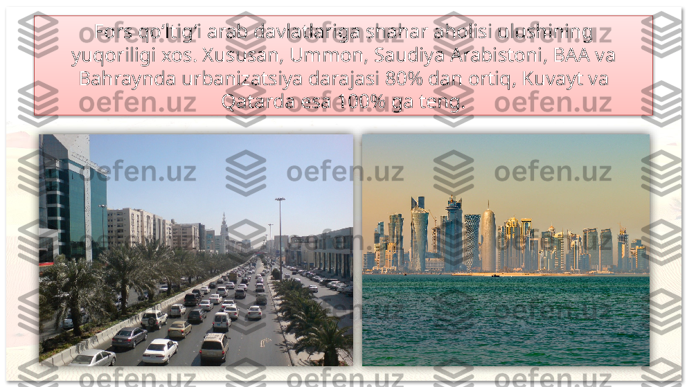 Fors qo‘ltig‘i arab davlatlariga shahar aholisi ulushining
yuqoriligi xos. Xususan, Ummon, Saudiya Arabistoni, BAA va
Bahraynda urbanizatsiya darajasi 80% dan ortiq, Kuvayt va
Qatarda esa 100% ga teng.     