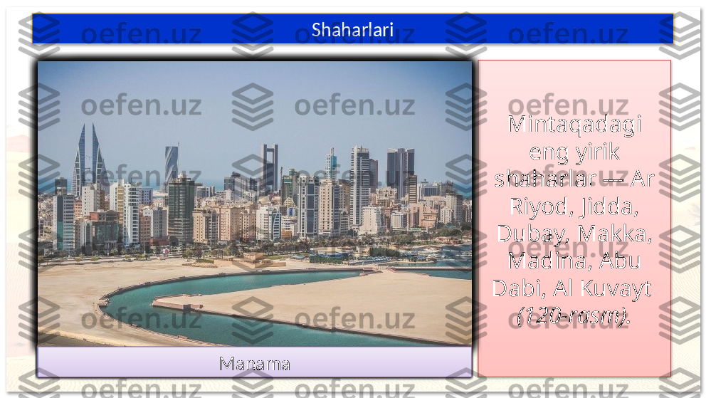 Mintaqadagi 
eng yirik 
shaharlar — Ar 
Riyod, Jidda, 
Dubay, Makka, 
Madina, Abu 
Dabi, Al Kuvayt 
(120-rasm).Shaharlari
37
65
2 4 1
Ar-Riyod JiddaDubay
Makka
Madina
Abu DabiAl Kuvayt
Maskat Doha
Manama                       