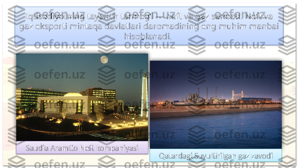 Iqtisodiyotning tayanch tarmog‘i — neft va gaz sanoati. Neft va 
gaz eksporti mintaqa davlatlari daromadining eng muhim manbai 
hisoblanadi. 
Saudia AramCo Neft kompaniyasi
Qatardagi Suyultirilgan gaz zavodi       