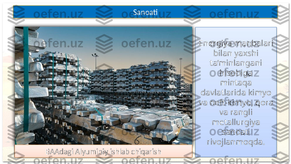 Energiya manbalari 
bilan yaxshi 
ta’minlangani 
hisobiga
mintaqa 
davlatlarida kimyo 
va neft-kimyo, qora 
va rangli 
metallurgiya 
sanoati 
rivojlanmoqda.Sanoati
Quvayt Kimyo zavodiUmmon Neft-kimyo zavodiQatardagi Qora metallurgiya zavodi
BAAdagi Alyuminiy ishlab chiqarish          