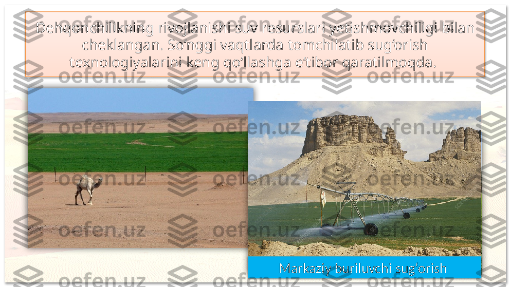 Dehqonchilikning rivojlanishi suv resurslari yetishmovchiligi bilan 
cheklangan. So‘nggi vaqtlarda tomchilatib sug‘orish 
texnologiyalarini keng qo‘llashga e’tibor qaratilmoqda. 
Markaziy buriluvchi sug‘orish       