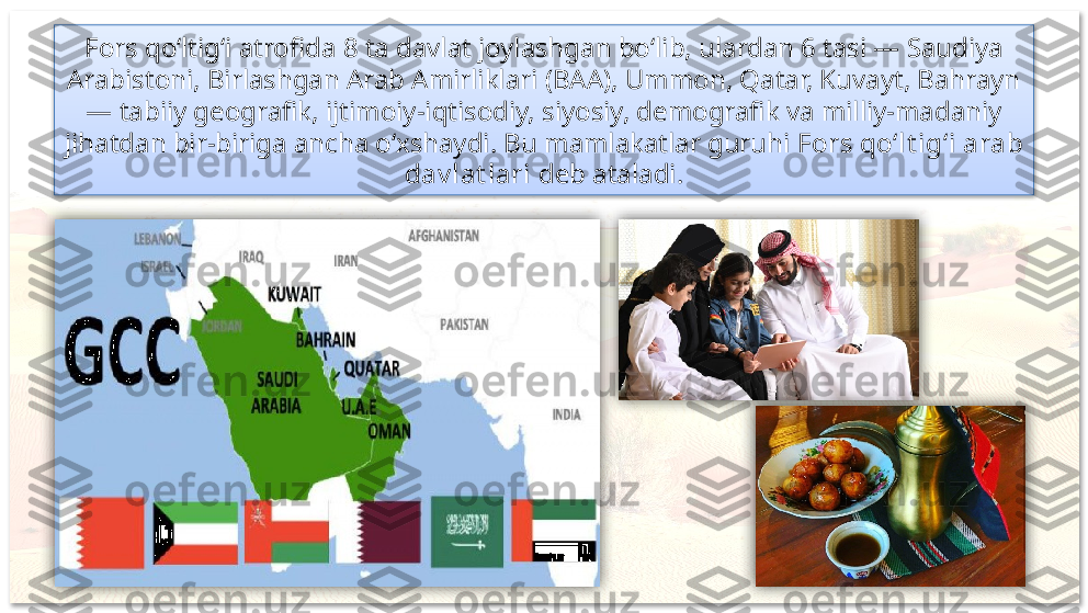 Fors qo‘ltig‘i atrofida 8 ta davlat joylashgan bo‘lib, ulardan 6 tasi — Saudiya 
Arabistoni, Birlashgan Arab Amirliklari (BAA), Ummon, Qatar, Kuvayt, Bahrayn 
— tabiiy geografik, ijtimoiy-iqtisodiy, siyosiy, demografik va milliy-madaniy 
jihatdan bir-biriga ancha o‘xshaydi. Bu mamlakatlar guruhi  Fors qo‘lt ig‘i arab 
dav lat lari  deb ataladi.      