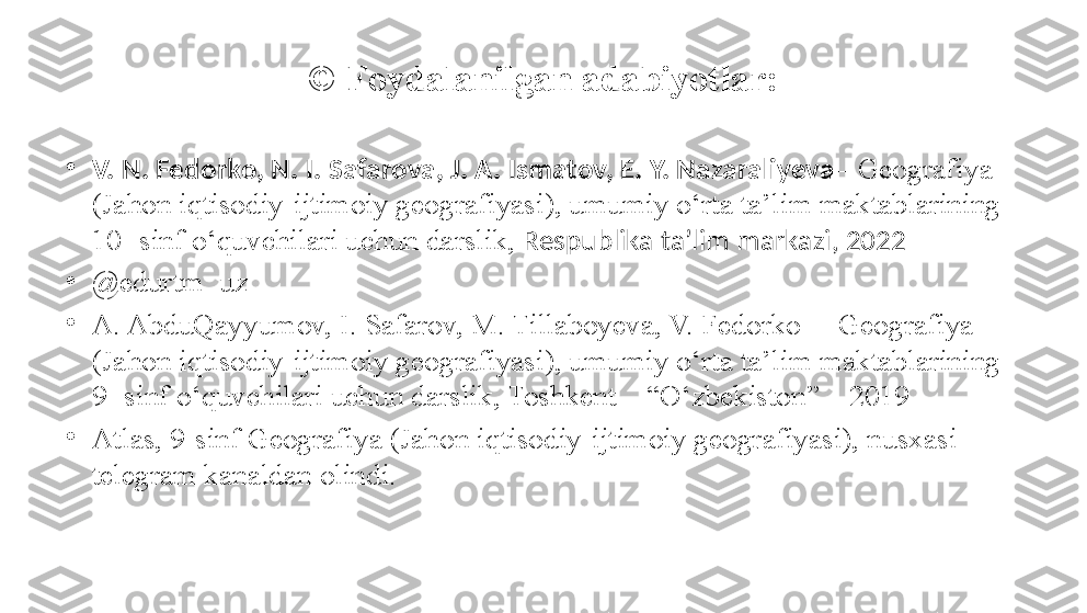 © Foydalanilgan adabiyotlar:
•
V. N. Fedorko, N. I. Safarova, J. A. Ismatov, E. Y. Nazaraliyeva – Geografiya 
(Jahon iqtisodiy-ijtimoiy geografiyasi), umumiy o‘rta ta’lim maktablarining 
10- sinf o‘quvchilari uchun darslik,  Respublika ta’lim markazi, 2022
•
@ edurtm_uz
•
A. AbduQayyumov, I. Safarov, M. Tillaboyeva, V. Fedorko  – Geografiya 
(Jahon iqtisodiy-ijtimoiy geografiyasi), umumiy o‘rta ta’lim maktablarining 
9- sinf o‘quvchilari uchun darslik, Toshkent – “O‘zbekiston” – 2019
•
Atlas, 9-sinf Geografiya (Jahon iqtisodiy-ijtimoiy geografiyasi), nusxasi 
telegram kanaldan olindi.  