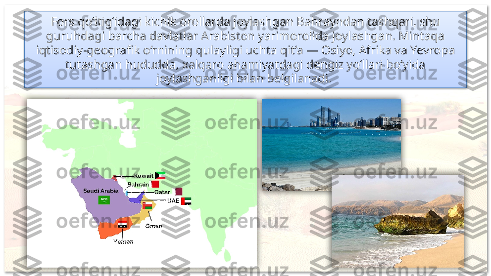 Fors qo‘ltig‘idagi kichik orollarda joylashgan Bahrayndan tashqari, shu 
guruhdagi barcha davlatlar Arabiston yarimorolida joylashgan. Mintaqa 
iqtisodiy-geografik o‘rnining qulayligi uchta qit’a — Osiyo, Afrika va Yevropa 
tutashgan hududda, xalqaro ahamiyatdagi dengiz yo‘llari bo‘yida 
joylashganligi bilan belgilanadi.       