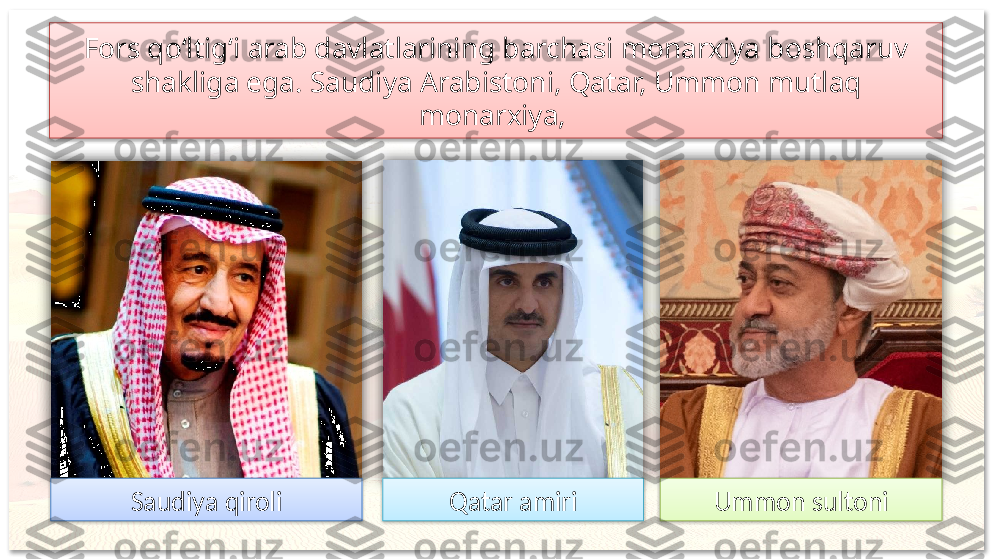 Fors qo‘ltig‘i arab davlatlarining barchasi monarxiya boshqaruv 
shakliga ega. Saudiya Arabistoni, Qatar, Ummon mutlaq 
monarxiya, 
Saudiya qiroli Qatar amiri Ummon sultoni         