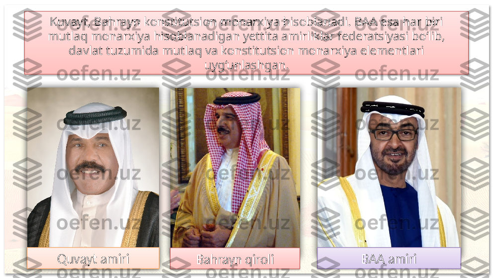 Kuvayt, Bahrayn konstitutsion monarxiya hisoblanadi. BAA esa har biri 
mutlaq monarxiya hisoblanadigan yettita amirliklar federatsiyasi bo‘lib, 
davlat tuzumida mutlaq va konstitutsion monarxiya elementlari 
uyg‘unlashgan.
Quvayt amiri
Bahrayn qiroli BAA amiri         