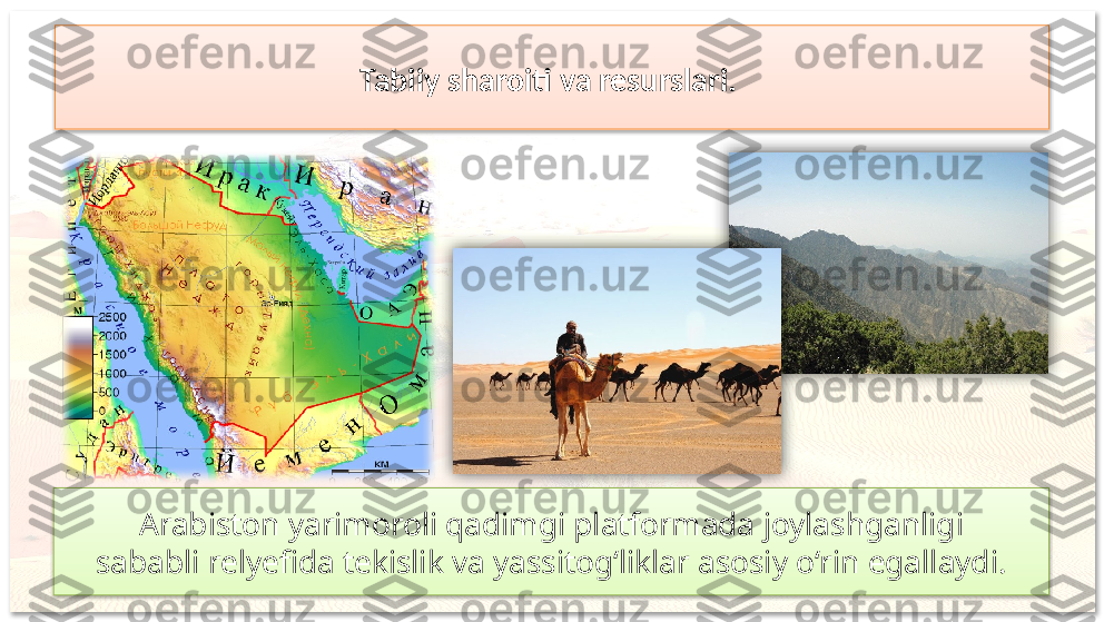 Tabiiy sharoiti va resurslari. 
Arabiston yarimoroli qadimgi platformada joylashganligi
sababli relyefida tekislik va yassitog‘liklar asosiy o‘rin egallaydi.      