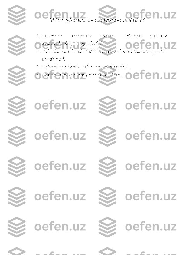 Ta’limning konstruktiv va distruktiv xususiyatlari
1. Ta’limning   konstruktiv   jihatlari.   Ta’limda   distruktiv
xususiyatlarning namoyon bo‘lishi. 
2. Ta’limda   xaos   holati.   Ta’limda   tartibsizlik   va   tartibotning   o‘rin
almashinuvi. 
3. Tal’imda nochiziqlik. Ta’limning murakkabligi. 
4. Ta’limda attraktorlarning namoyon bo‘lishi. 