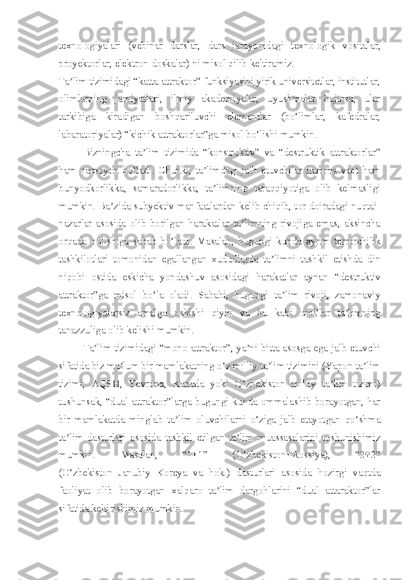 texnologiyalari   (vebinar   darslar,   dars   jarayonidagi   texnologik   vositalar,
proyektorlar, elektron doskalar) ni misol qilib keltiramiz.
Ta lim tizimidagi “katta attraktor” funksiyasini yirik universitetlar, institutlar,ʼ
olimlarning   jamiyatlari,   ilmiy   akademiyalar,   uyushmalar   bajarsa,   ular
tarkibiga   kiradigan   boshqariluvchi   elementlar   (bo‘limlar,   kafedralar,
labaratoriyalar) “kichik attraktorlar”ga misol bo‘lishi mumkin.
Bizningcha   ta lim   tizimida   “konstruktiv”   va   “destruktik   attraktorlar”	
ʼ
ham   namoyon   bo‘ladi.   Chunki,   ta limdagi   jalb   etuvchilar   hamma   vaqt   ham	
ʼ
bunyodkorlikka,   samaradorlikka,   ta limning   taraqqiyotiga   olib   kelmasligi	
ʼ
mumkin. Ba zida subyektiv manfaatlardan kelib chiqib, tor doiradagi nuqtai-	
ʼ
nazarlar   asosida   olib   borilgan   harakatlar   ta limning   rivojiga   emas,   aksincha	
ʼ
orqada   qolishiga   sabab   bo‘ladi.   Masalan,   bugungi   kunda   ayrim   terrorchilik
tashkilotlari   tomonidan   egallangan   xududlarda   ta limni   tashkil   etishda   din	
ʼ
niqobi   ostida   eskicha   yondashuv   asosidagi   harakatlar   aynan   “destruktiv
attraktor”ga   misol   bo‘la   oladi.   Sababi,   bugungi   ta lim   rivoji,   zamonaviy	
ʼ
texnologiyalarsiz   amalga   oshishi   qiyin   va   bu   kabi   omillar   ta limning	
ʼ
tanazzuliga olib kelishi mumkin.
Ta lim tizimidagi “mono attraktor”, ya ni bitta asosga ega jalb etuvchi	
ʼ ʼ
sifatida biz ma lum bir mamlakatning o‘z milliy ta lim tizimini (Yapon ta lim	
ʼ ʼ ʼ
tizimi,   AQSH,   Yevropa,   Kanada   yoki   O‘zbekiston   milliy   ta lim   tizimi)	
ʼ
tushunsak, “dual attraktor”larga bugungi kunda ommalashib borayotgan, har
bir   mamlakatda   minglab   ta lim   oluvchilarni   o‘ziga   jalb   etayotgan   qo‘shma	
ʼ
ta lim   dasturlari   asosida   tashkil   etilgan   ta lim   muassasalarini   tushunishimiz	
ʼ ʼ
mumkin.   Masalan,   “1+1”   (O‘zbekiston+Rossiya),   “2+2”
(O‘zbekiston+Janubiy   Koreya   va   hok.)   dasturlari   asosida   hozirgi   vaqtda
faoliyat   olib   borayotgan   xalqaro   ta lim   dargohlarini   “dual   attaraktor”lar	
ʼ
sifatida keltirishimiz mumkin. 