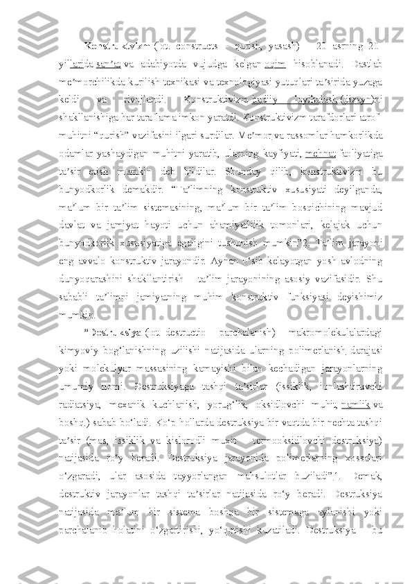 Konstruktvizm   (lot.   constructs   –   qurish,   yasash)   –   20   asrning   20-
yil lari da   san atʼ   va   adabiyotda   vujudga   kelgan   oqim   hisoblanadi.   Dastlab
me morchilikda kurilish texnikasi va texnologiyasi yutuqlari ta sirida yuzaga	
ʼ ʼ
keldi   va   rivojlandi.   Konstruktivizm   badiiy   loyihalash   ( dizayn )ni
shakllanishiga har taraflama imkon yaratdi. Konstruktivizm tarafdorlari atrof-
muhitni “qurish” vazifasini ilgari surdilar.   Me mor	
ʼ   va rassomlar hamkorlikda
odamlar   yashaydigan   muhitni   yaratib,   ularning   kayfiyati,   mehnat   faoliyatiga
ta sir   etish   mumkin   deb   bildilar.   Shunday   qilib,   konstruktivizm   bu	
ʼ
bunyodkorlik   demakdir.   “Ta limning   konstruktiv   xususiyati   deyilganda,	
ʼ
ma lum   bir   ta lim   sistemasining,   ma lum   bir   ta lim   bosqichining   mavjud	
ʼ ʼ ʼ ʼ
davlat   va   jamiyat   hayoti   uchun   ahamiyatlilik   tomonlari,   kelajak   uchun
bunyodkorlik   xususiyatiga   egaligini   tushunish   mumkin” 2 .   Ta lim   jarayoni	
ʼ
eng   avvalo   konstruktiv   jarayondir.   Aynan   o‘sib   kelayotgan   yosh   avlodning
dunyoqarashini   shakllantirish   –   ta lim   jarayonining   asosiy   vazifasidir.   Shu	
ʼ
sababli   ta limni   jamiyatning   muhim   konstruktiv   funksiyasi   deyishimiz	
ʼ
mumkin.
“Destruksiya   (lot.   destructio   –   parchalanish)   –   makromolekulalardagi
kimyoviy   bog‘lanishning   uzilishi   natijasida   ularning   polimerlanish   darajasi
yoki   molekulyar   massasining   kamayishi   bilan   kechadigan   jarayonlarning
umumiy   nomi.   Destruksiyaga   tashqi   ta sirlar   (issiklik,   ionlashtiruvchi	
ʼ
radiatsiya,   mexanik   kuchlanish,   yorug‘lik,   oksidlovchi   muhit,   namlik   va
boshq.) sabab bo‘ladi. Ko‘p hollarda destruksiya bir vaqtda bir nechta tashqi
ta sir   (mas,   issiklik   va   kislorodli   muxit   –   termooksidlovchi   destruksiya)	
ʼ
natijasida   ro‘y   beradi.   Destruksiya   jarayonida   polimerlarning   xossalari
o‘zgaradi,   ular   asosida   tayyorlangan   mahsulotlar   buziladi” 1 .   Demak,
destruktiv   jarayonlar   tashqi   ta sirlar   natijasida   ro‘y   beradi.   Destruksiya	
ʼ
natijasida   ma lum   bir   sistema   boshqa   bir   sistemaga   aylanishi   yoki	
ʼ
parchalanib   holatini   o‘zgartirishi,   yo‘qotishi   kuzatiladi.   Destruksiya   –   bu 