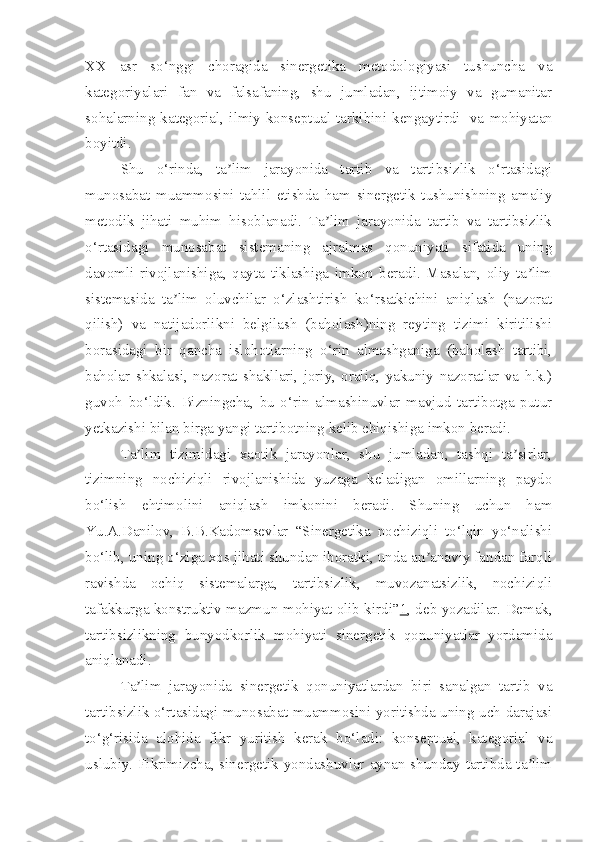 XX   asr   so‘nggi   choragida   sinergetika   metodologiyasi   tushuncha   va
kategoriyalari   fan   va   falsafaning,   shu   jumladan,   ijtimoiy   va   gumanitar
sohalarning  kategorial,   ilmiy-konseptual   tarkibini  kengaytirdi     va   mohiyatan
boyitdi.
Shu   o‘rinda,   ta lim   jarayonida   tartib   va   tartibsizlik   o‘rtasidagiʼ
munosabat   muammosini   tahlil   etishda   ham   sinergetik   tushunishning   amaliy
metodik   jihati   muhim   hisoblanadi.   Ta lim   jarayonida   tartib   va   tartibsizlik	
ʼ
o‘rtasidagi   munosabat   sistemaning   ajralmas   qonuniyati   sifatida   uning
davomli   rivojlanishiga,   qayta   tiklashiga   imkon   beradi.   Masalan,   oliy   ta lim	
ʼ
sistemasida   ta lim   oluvchilar   o‘zlashtirish   ko‘rsatkichini   aniqlash   (nazorat	
ʼ
qilish)   va   natijadorlikni   belgilash   (baholash)ning   reyting   tizimi   kiritilishi
borasidagi   bir   qancha   islohotlarning   o‘rin   almashganiga   (baholash   tartibi,
baholar   shkalasi,   nazorat   shakllari,   joriy,   oraliq,   yakuniy   nazoratlar   va   h.k.)
guvoh   bo‘ldik.   Bizningcha,   bu   o‘rin   almashinuvlar   mavjud   tartibotga   putur
yetkazishi bilan birga yangi tartibotning kelib chiqishiga imkon beradi.
Ta lim   tizimidagi   xaotik   jarayonlar,   shu   jumladan,   tashqi   ta sirlar,	
ʼ ʼ
tizimning   nochiziqli   rivojlanishida   yuzaga   keladigan   omillarning   paydo
bo‘lish   ehtimolini   aniqlash   imkonini   beradi.   Shuning   uchun   ham
Yu.A.Danilov,   B.B.Kadomsevlar   “Sinergetika   nochiziqli   to‘lqin   yo‘nalishi
bo‘lib, uning o‘ziga xos jihati shundan iboratki, unda an anaviy fandan farqli	
ʼ
ravishda   ochiq   sistemalarga,   tartibsizlik,   muvozanatsizlik,   nochiziqli
tafakkurga konstruktiv mazmun-mohiyat olib kirdi” 1 , deb yozadilar. Demak,
tartibsizlikning   bunyodkorlik   mohiyati   sinergetik   qonuniyatlar   yordamida
aniqlanadi.
Ta lim   jarayonida   sinergetik   qonuniyatlardan   biri   sanalgan   tartib   va	
ʼ
tartibsizlik o‘rtasidagi munosabat muammosini yoritishda uning uch darajasi
to‘g‘risida   alohida   fikr   yuritish   kerak   bo‘ladi:   konseptual,   kategorial   va
uslubiy. Fikrimizcha, sinergetik yondashuvlar aynan shunday tartibda ta lim	
ʼ 