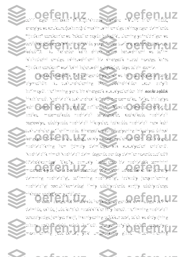 tahlil   etgan   professor   Sh.S.Qo‘shoqov   fikricha:   “Muhit   bilan   modda,
energiya va struktura (axborot) almashinuvini amalga oshirayotgan tizimlarda
“ijodkor” attraktorlar va fraktallar paydo bo‘ladiki, ularning yo‘naltirilgan va
tartiblashtirilgan   ta sirlari   natijasida   yangi   holat,   tuzilma   va   tartibot   yuzagaʼ
keladi” 2 .     Bu   fikrlardan   kelib   chiqib   ta lim   beruvchilarni   va   ta lim	
ʼ ʼ
islohotlarini   amalga   oshiruvchilarni   biz   sinergetik   nuqtai   nazarga   ko‘ra
“ijodkor attraktor” vazifasini bajaruvchi subyektlar, deya talqin etamiz.
Demak,   sinergetik   fikr   yuritganda   yaralish   va   inqiroz   jarayonlari   teng
qiymatlidir.   Bu   tushunchalarning   birini   ikkinchisidan   ustun   qo‘yib
bo‘lmaydi. Ta limning yana bir sinergetik xususiyatlaridan biri  	
ʼ nochiziqlilik
hisoblanadi. Nochiziqlik tushunchasi ko‘pincha matematika, fizika, biologiya
kabi   nazariy   fanlar   doirasida   qo‘llaniladi.   Masalan,   fizikada   nochiziqli
optika,     matematikada   nochiziqli   tenglamalar,   statistikada   nochiziqli
regressiya,   adabiyotda   nochiziqli   hikoyalar,   iqtisodda   nochiziqli   narx   kabi
tushunchalar qo‘llanilmoqda. Sinergetik metodologiyaning imkoniyat doirasi
kengayib   borishi   bilan   uning   asosiy   kategoriyalaridan   biri   hisoblangan
nochiziqlikning   ham   ijtimoiy   tizimlarga   xos   xususiyatlari   aniqlandi.
Nochiziqlik nima? Nochiziqli tizim deganda qanday tizimlar nazarda tutiladi?
O‘zbekistondagi   falsafiy,   qomusiy   lug‘atlarda   biz   nochiziqlik   terminini
matematik   yoki   fizik   nuqtai   nazardagi   talqinlarini   uchratdik   xolos.   Ijtimoiy
tizimning   nochiziqligi,   ta limning   nochiziqligi,   iqtisodiy   jarayonlarning	
ʼ
nochiziqligi   respublikamizdagi   ilmiy   adabiyotlarda   xorijiy   adabiyotlarga
nisbatan ancha kam yoritilgan.
Chetdan qaraganda bir tekisda harakatlanadigandek ko‘rinadigan ta lim	
ʼ
tizimida, aslida, juda ko‘plab notekisliklar ro‘y beradi. Ta limning nochiziqli	
ʼ
taraqqiyotiga jamiyat rivoji, insoniyatning tafakkur tarzi, talab va ehtiyojning
tobora   ortib   borishi   sabab   bo‘ladi.   Dunyo   bo‘ylab   globall   taraqqiyot
mezonlarining   jadallashuvi,   yoki   umuminsoniy   globall   muammolarning 