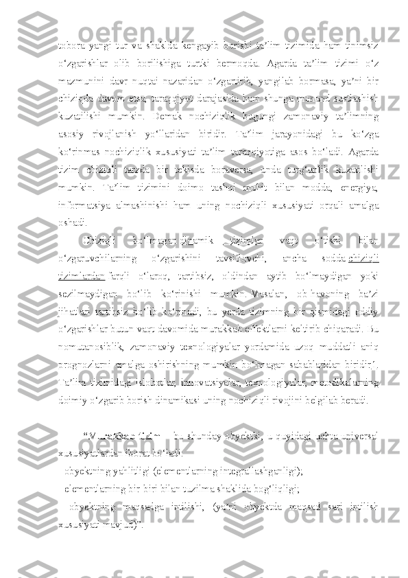 tobora   yangi   tur   va   shaklda   kengayib   borishi   ta lim   tizimida   ham   tinimsizʼ
o‘zgarishlar   olib   borilishiga   turtki   bermoqda.   Agarda   ta lim   tizimi   o‘z	
ʼ
mazmunini   davr   nuqtai   nazaridan   o‘zgartirib,   yangilab   bormasa,   ya ni   bir	
ʼ
chiziqda   davom   etsa,   taraqqiyot   darajasida   ham   shunga   monand   sustlashish
kuzatilishi   mumkin.   Demak   nochiziqlik   bugungi   zamonaviy   ta limning	
ʼ
asosiy   rivojlanish   yo‘llaridan   biridir.   Ta lim   jarayonidagi   bu   ko‘zga	
ʼ
ko‘rinmas   nochiziqlik   xususiyati   ta lim   taraqqiyotiga   asos   bo‘ladi.   Agarda	
ʼ
tizim   chiziqli   tarzda   bir   tekisda   boraversa,   unda   turg‘unlik   kuzatilishi
mumkin.   Ta lim   tizimini   doimo   tashqi   muhit   bilan   modda,   energiya,	
ʼ
informatsiya   almashinishi   ham   uning   nochiziqli   xususiyati   orqali   amalga
oshadi.
Chiziqli   bo‘lmagan   dinamik   tizimlar   vaqt   o‘tishi   bilan
o‘zgaruvchilarning   o‘zgarishini   tavsiflovchi,   ancha   sodda   chiziqli
tizimlardan   farqli   o‘laroq,   tartibsiz,   oldindan   aytib   bo‘lmaydigan   yoki
sezilmaydigan   bo‘lib   ko‘rinishi   mumkin.   Masalan,   ob-havoning   ba zi	
ʼ
jihatlari   tartibsiz   bo‘lib   ko‘rinadi,   bu   yerda   tizimning   bir   qismidagi   oddiy
o‘zgarishlar butun vaqt davomida murakkab effektlarni keltirib chiqaradi.   Bu
nomutanosiblik,   zamonaviy   texnologiyalar   yordamida   uzoq   muddatli   aniq
prognozlarni   amalga   oshirishning   mumkin   bo‘lmagan   sabablaridan   biridir 1 .
Ta lim   tizimidagi   islohotlar,   innovatsiyalar,   texnologiyalar,   metodikalarning	
ʼ
doimiy o‘zgarib borish dinamikasi uning nochiziqli rivojini belgilab beradi.
“Murakkab  tizim   – bu shunday obyektki, u quyidagi uchta universal
xususiyatlardan iborat bo‘ladi:
- obyektning yahlitligi (elementlarning integrallashganligi);
- elementlarning bir-biri bilan tuzilma shaklida bog‘liqligi;
-   obyektning   maqsadga   intilishi,   (ya ni   obyektda   maqsad   sari   intilish	
ʼ
xususiyati mavjud)”. 