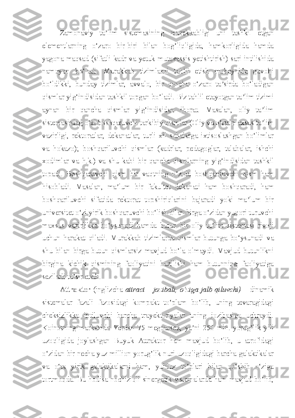 Zamonaviy   ta lim   sistemasining   murakkabligi   uni   tashkil   etganʼ
elementlarning   o‘zaro   bir-biri   bilan   bog‘liqligida,   hamkorligida   hamda
yagona maqsad (sifatli kadr va yetuk mutaxassis yetishtirish) sari intilishida
namoyon   bo‘ladi.   Murakkab   tizimlarni   tahlil   etish   mobaynida   guvohi
bo‘ldikki,   bunday   tizimlar,   avvalo,   bir   qancha   o‘zaro   ta sirda   bo‘ladigan	
ʼ
qismlar yig‘indisidan tashkil topgan bo‘ladi. Biz tahlil etayotgan ta lim tizimi	
ʼ
aynan   bir   qancha   qismlar   yig‘indisidan   iborat.   Masalan,   oliy   ta lim	
ʼ
sistemasining o‘zi boshqaruvchi tarkibiy qismlar (Oliy va o‘rta maxsus ta lim
ʼ
vazirligi,   rektoratlar,   dekanatlar,   turli   xil   sohalarga   ixtisoslashgan   bo‘limlar
va   hokazo);   boshqariluvchi   qismlar   (kadrlar,   pedagoglar,   talabalar,   ishchi
xodimlar   va   h.k.)   va   shu   kabi   bir   qancha   qismlarning   yig‘indisidan   tashkil
topadi.   Boshqaruvchi   qism   bir   vaqtning   o‘zida   boshqariluvchi   qism   ham
hisobladi.   Masalan,   ma lum   bir   fakultet   dekanati   ham   boshqaradi,   ham	
ʼ
boshqariluvchi   sifatida   rektorat   topshiriqlarini   bajaradi   yoki   ma lum   bir	
ʼ
universitet o‘zi yirik boshqaruvchi bo‘lish bilan birga o‘zidan yuqori turuvchi
maxsus   vazirlikka   bo‘ysunadi   hamda   butun   bir   oliy   ta lim   sistemasi   rivoji	
ʼ
uchun   harakat   qiladi.   Murakkab   tizimlarda   qismlar   butunga   bo‘ysunadi   va
shu   bilan   birga   butun   qismlarsiz   mavjud   bo‘la   olmaydi.   Mavjud   butunlikni
birgina   kichik   qismining   faoliyatini   buzilishi   ham   butunning   faoliyatiga
sezilarli ta sir etadi.	
ʼ
Attraktor   (inglizcha   attract – jozibali, o‘ziga jalb qiluvchi)   – dinamik
sistemalar   fazali   fazosidagi   kompakt   to‘plam   bo‘lib,   uning   tevaragidagi
cheksizlikka   intiluvchi   barcha   trayektoriyalar   uning   jozibasiga   uchraydi.
Koinotning   markazida   Yerdan   75   megparsek,   ya ni   250   mln.   yorug‘lik   yili	
ʼ
uzoqligida   joylashgan   Buyuk   Attraktor   ham   mavjud   bo‘lib,   u   atrofidagi
o‘zidan bir necha yuz million yorug‘lik nuri uzoqligidagi barcha galaktikalar
va   o‘ta   yirik   galaktikalarni   ham,   yulduz   to‘plari   bilan   qo‘shib   o‘ziga
tortmoqda. Bu hodisa nochiziqli sinergetik sistemalarda ham mavjud bo‘lib, 