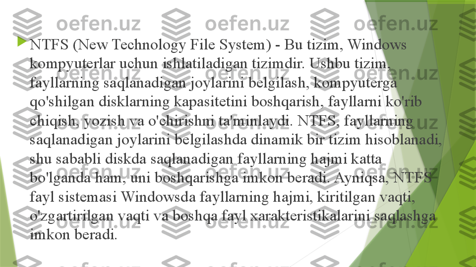 
NTFS (New Technology File System) - Bu tizim, Windows 
kompyuterlar uchun ishlatiladigan tizimdir. Ushbu tizim, 
fayllarning saqlanadigan joylarini belgilash, kompyuterga 
qo'shilgan disklarning kapasitetini boshqarish, fayllarni ko'rib 
chiqish, yozish va o'chirishni ta'minlaydi. NTFS, fayllarning 
saqlanadigan joylarini belgilashda dinamik bir tizim hisoblanadi, 
shu sababli diskda saqlanadigan fayllarning hajmi katta 
bo'lganda ham, uni boshqarishga imkon beradi. Ayniqsa, NTFS 
fayl sistemasi Windowsda fayllarning hajmi, kiritilgan vaqti, 
o'zgartirilgan vaqti va boshqa fayl xarakteristikalarini saqlashga 
imkon beradi.                 