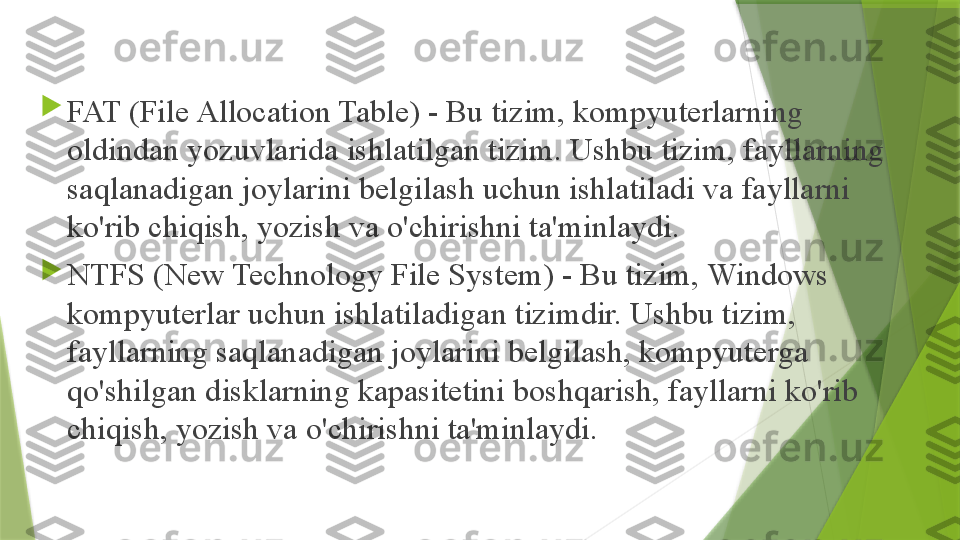 
FAT (File Allocation Table) - Bu tizim, kompyuterlarning 
oldindan yozuvlarida ishlatilgan tizim. Ushbu tizim, fayllarning 
saqlanadigan joylarini belgilash uchun ishlatiladi va fayllarni 
ko'rib chiqish, yozish va o'chirishni ta'minlaydi.

NTFS (New Technology File System) - Bu tizim, Windows 
kompyuterlar uchun ishlatiladigan tizimdir. Ushbu tizim, 
fayllarning saqlanadigan joylarini belgilash, kompyuterga 
qo'shilgan disklarning kapasitetini boshqarish, fayllarni ko'rib 
chiqish, yozish va o'chirishni ta'minlaydi.                 