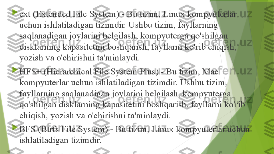 
ext (Extended File System) - Bu tizim, Linux kompyuterlar 
uchun ishlatiladigan tizimdir. Ushbu tizim, fayllarning 
saqlanadigan joylarini belgilash, kompyuterga qo'shilgan 
disklarning kapasitetini boshqarish, fayllarni ko'rib chiqish, 
yozish va o'chirishni ta'minlaydi.

HFS+ (Hierarchical File System Plus) - Bu tizim, Mac 
kompyuterlar uchun ishlatiladigan tizimdir. Ushbu tizim, 
fayllarning saqlanadigan joylarini belgilash, kompyuterga 
qo'shilgan disklarning kapasitetini boshqarish, fayllarni ko'rib 
chiqish, yozish va o'chirishni ta'minlaydi.

BFS (Btrfs File System) - Bu tizim, Linux kompyuterlar uchun 
ishlatiladigan tizimdir.                 