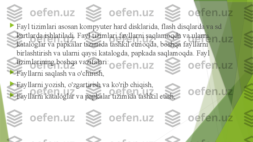 
Fayl tizimlari asosan kompyuter hard disklarida, flash disqlarda va sd 
kartlarda ishlatiladi. Fayl tizimlari fayllarni saqlamoqda va ularni 
kataloglar va papkalar tizimida tashkil etmoqda, boshqa fayllarni 
birlashtirish va ularni qaysi katalogda, papkada saqlamoqda. Fayl 
tizimlarining boshqa vazifalari:

Fayllarni saqlash va o'chirish,

Fayllarni yozish, o'zgartirish va ko'rib chiqish,

Fayllarni kataloglar va papkalar tizimida tashkil etish,                 