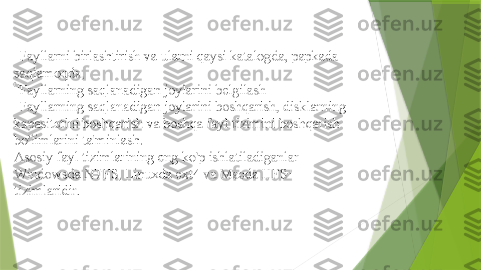 
Fayllarni birlashtirish va ularni qaysi katalogda, papkada 
saqlamoqda,

Fayllarning saqlanadigan joylarini belgilash

Fayllarning saqlanadigan joylarini boshqarish, disklarning 
kapasitetini boshqarish va boshqa fayl tizimini boshqarish 
bo'limlarini ta'minlash.
Asosiy fayl tizimlarining eng ko'p ishlatiladiganlar 
Windowsda NTFS, Linuxda ext4 va Macda HFS+ 
tizimlaridir.                 